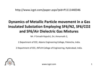 Dynamics of Metallic Particle movement in a Gas
Insulated Substation Employing SF6/N2, SF6/CO2
and SF6/Air Dielectric Gas Mixtures
Mr. P Srinath Rajesh1, Dr.J Amarnath 2,
1 Department of EEE, Adams Engineering College, Paloncha, India.
2 Department of EEE, JNTUH College of Engineering, Hyderabad, India.
1www.icgst.com
http://www.icgst.com/paper.aspx?pid=P1111440346
 