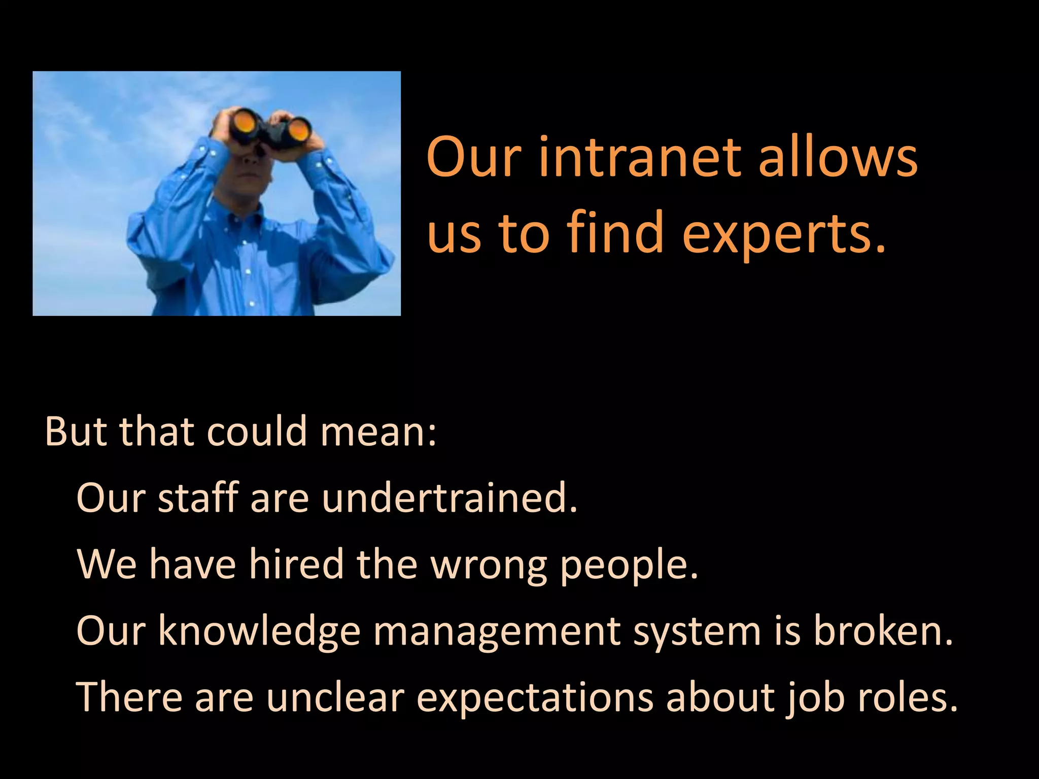 Our intranet allows
                   us to find experts.


But that could mean:
 Our staff are undertrained.
 We have hired the wrong people.
 Our knowledge management system is broken.
 There are unclear expectations about job roles.
 