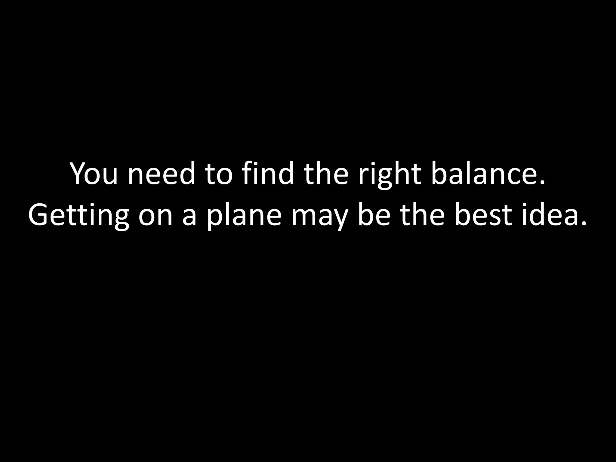 You need to find the right balance.
Getting on a plane may be the best idea.
 