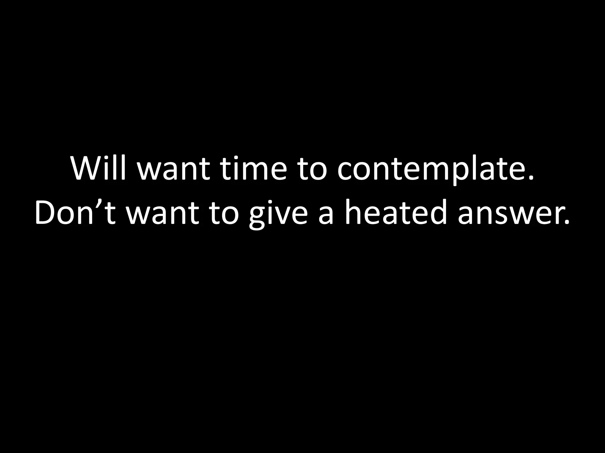 Will want time to contemplate.
Don’t want to give a heated answer.
 