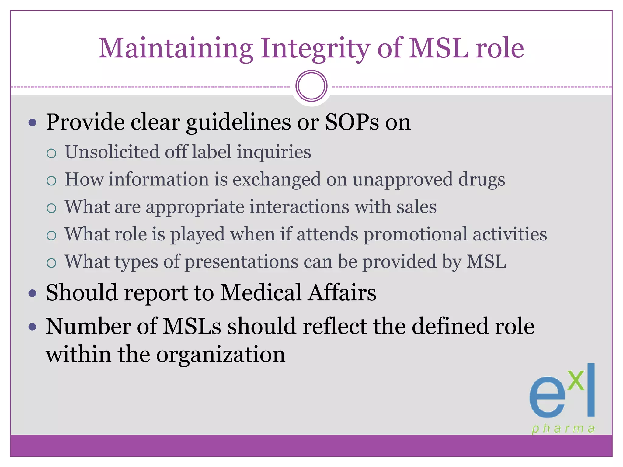 Maintaining Integrity of MSL roleProvide clear guidelines or SOPs onUnsolicited off label inquiriesHow information is exchanged on unapproved drugsWhat are appropriate interactions with salesWhat role is played when if attends promotional activitiesWhat types of presentations can be provided by MSLShould report to Medical AffairsNumber of MSLs should reflect the defined role within the organization