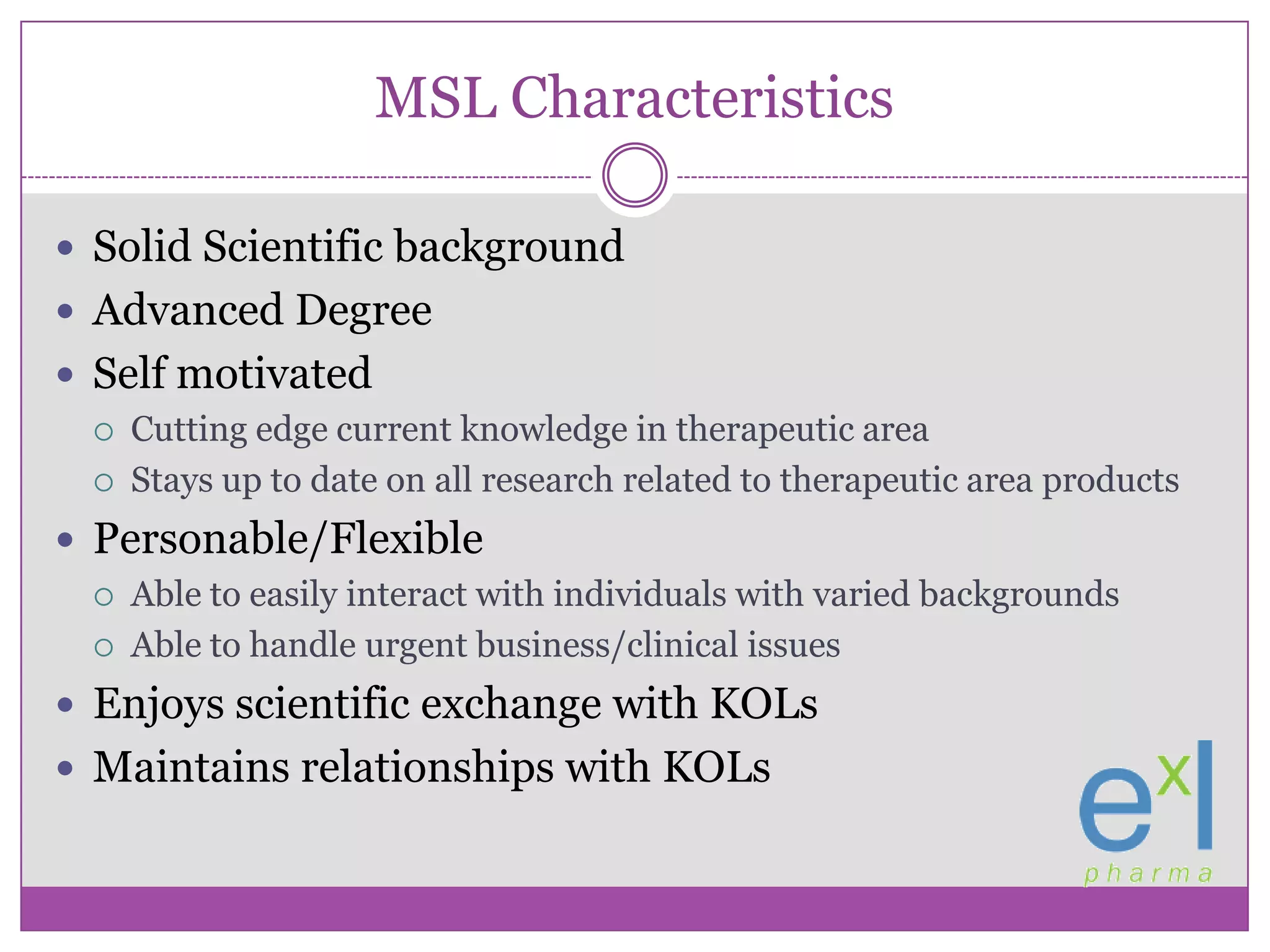 MSL CharacteristicsSolid Scientific backgroundAdvanced DegreeSelf motivatedCutting edge current knowledge in therapeutic areaStays up to date on all research related to therapeutic area productsPersonable/FlexibleAble to easily interact with individuals with varied backgroundsAble to handle urgent business/clinical issuesEnjoys scientific exchange with KOLsMaintains relationships with KOLs