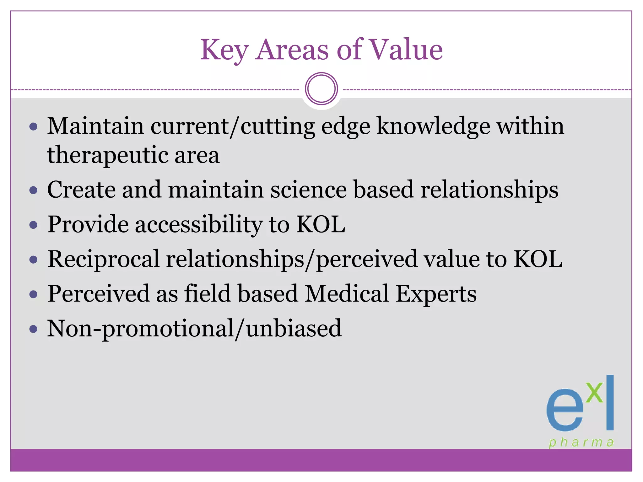 Key Areas of ValueMaintain current/cutting edge knowledge within therapeutic areaCreate and maintain science based relationshipsProvide accessibility to KOLReciprocal relationships/perceived value to KOLPerceived as field based Medical ExpertsNon-promotional/unbiased