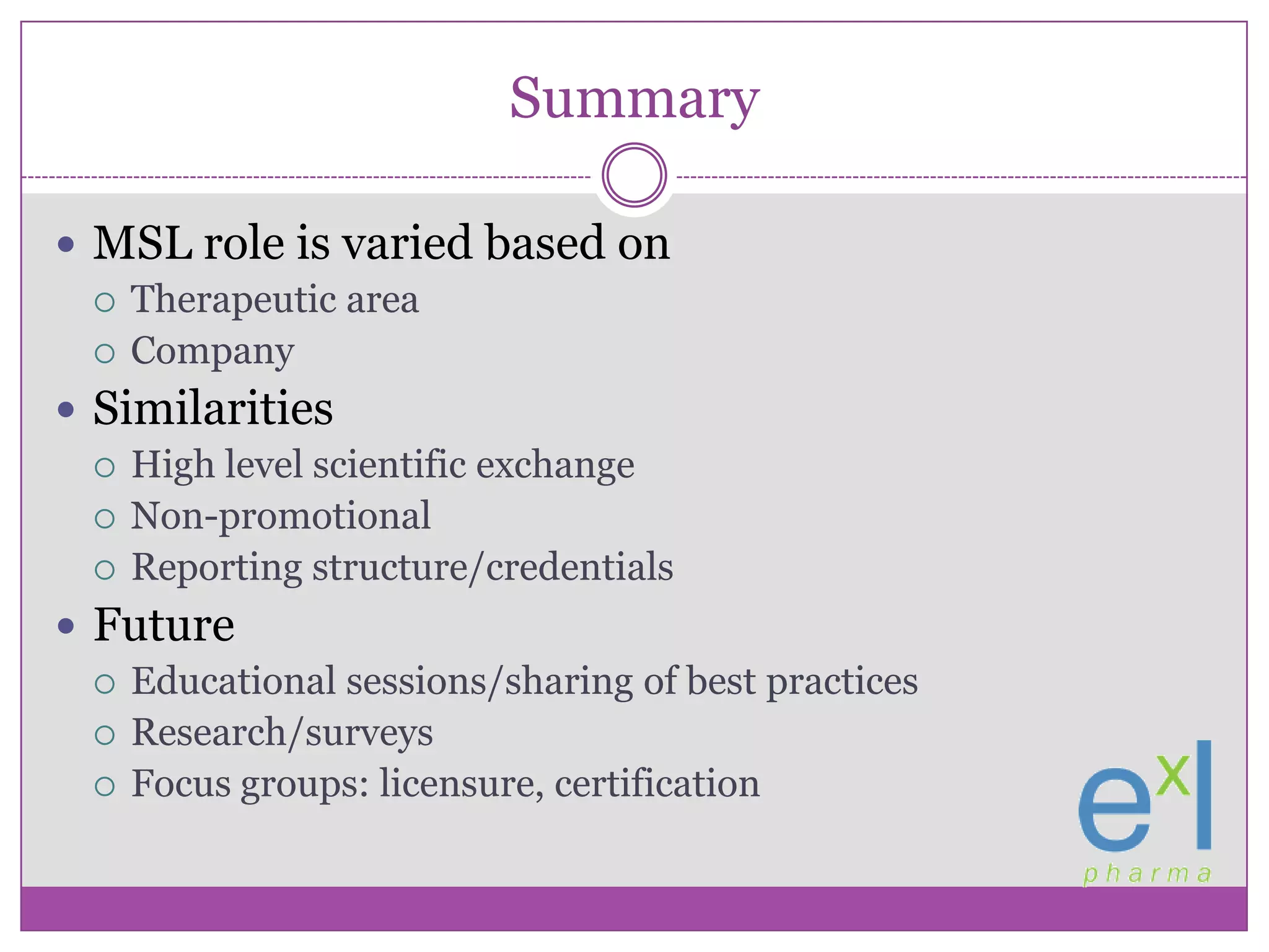 SummaryMSL role is varied based onTherapeutic areaCompanySimilaritiesHigh level scientific exchangeNon-promotionalReporting structure/credentialsFutureEducational sessions/sharing of best practicesResearch/surveysFocus groups: licensure, certification