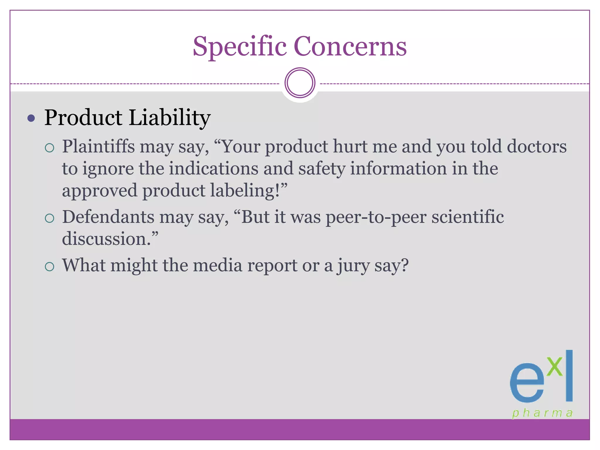 Specific ConcernsProduct LiabilityPlaintiffs may say, “Your product hurt me and you told doctors to ignore the indications and safety information in the approved product labeling!”Defendants may say, “But it was peer-to-peer scientific discussion.”What might the media report or a jury say?