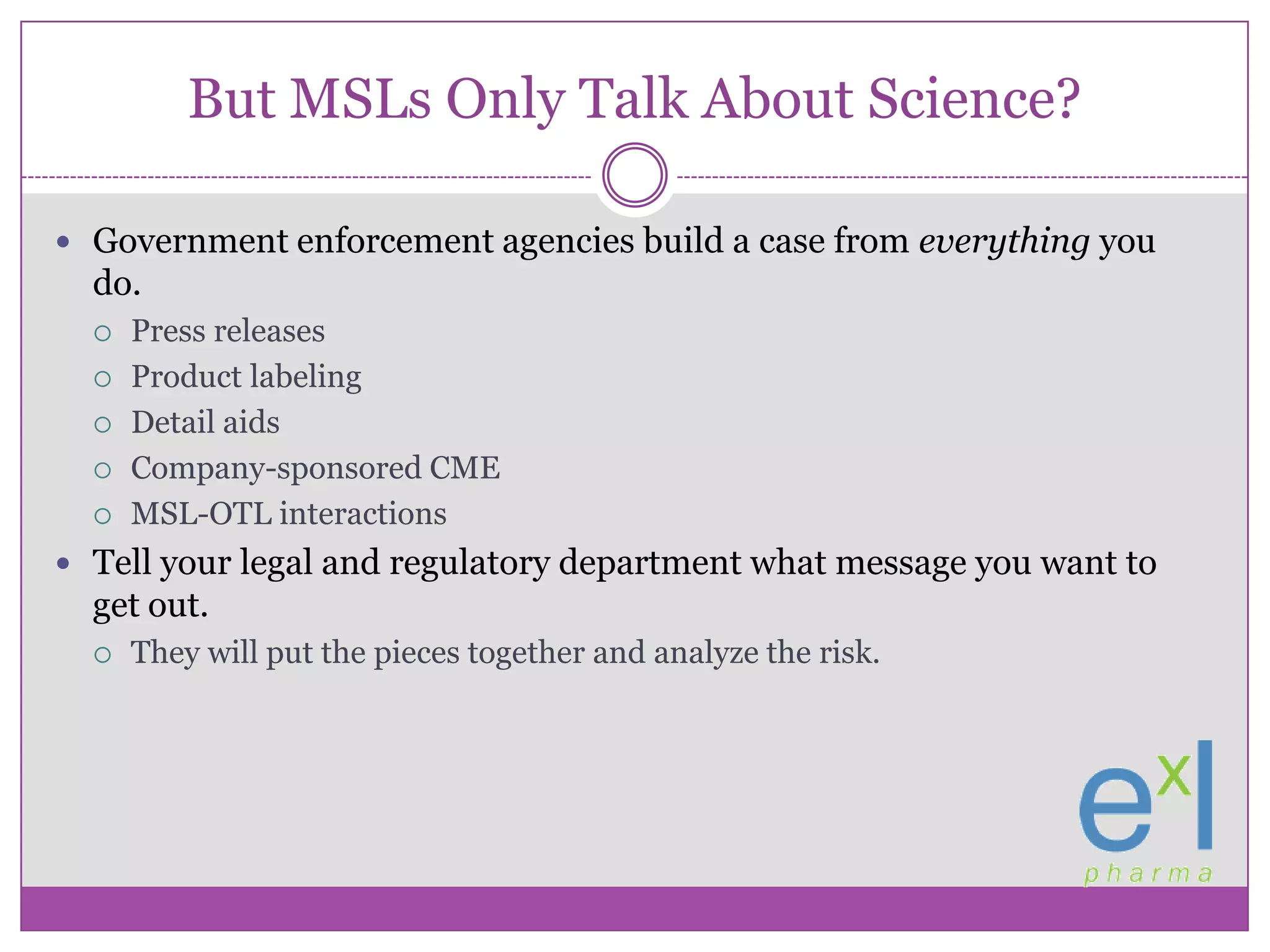 But MSLs Only Talk About Science?Government enforcement agencies build a case from everything you do.Press releasesProduct labelingDetail aidsCompany-sponsored CMEMSL-OTL interactionsTell your legal and regulatory department what message you want to get out.They will put the pieces together and analyze the risk.
