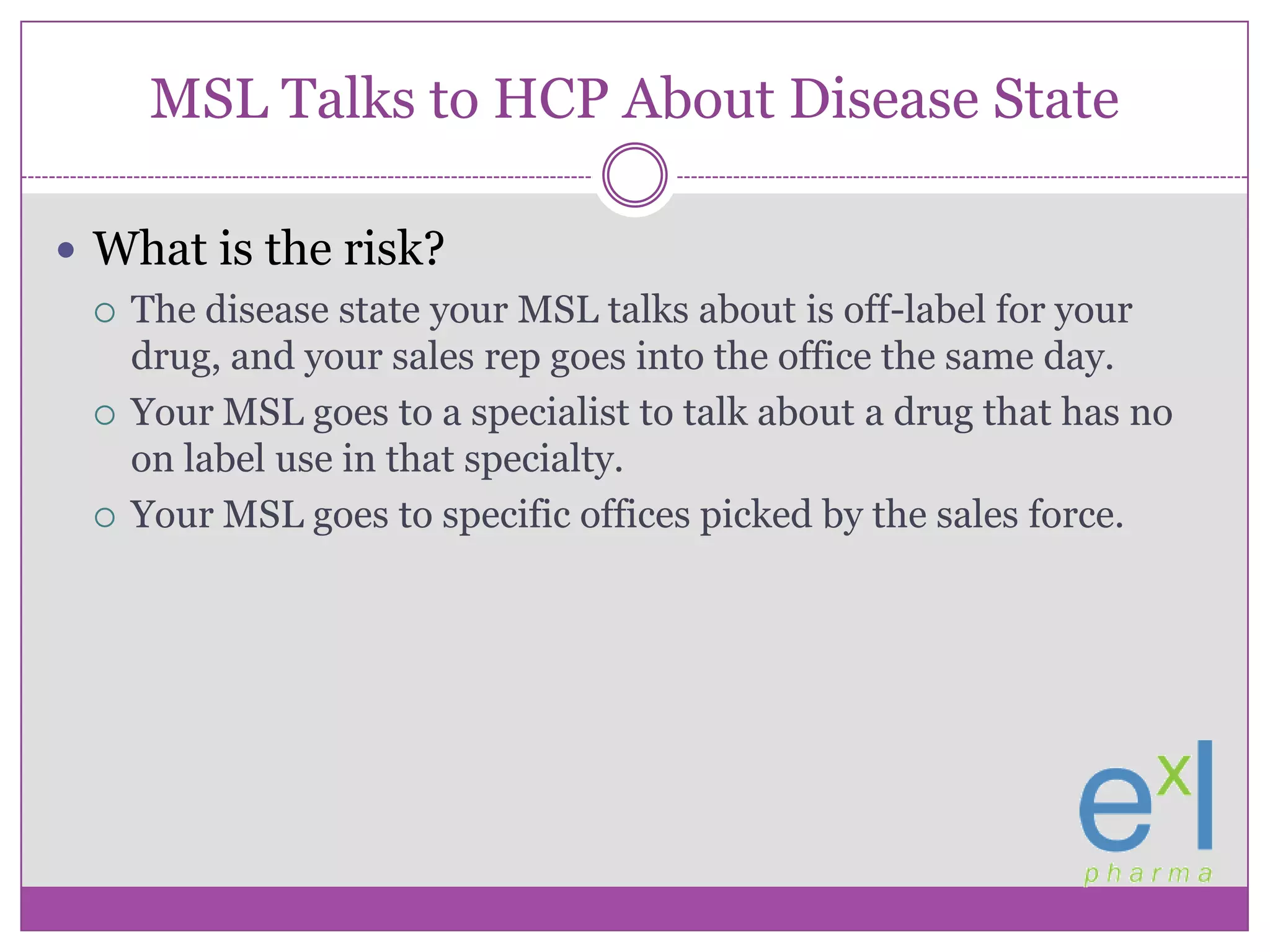 MSL Talks to HCP About Disease StateWhat is the risk?The disease state your MSL talks about is off-label for your drug, and your sales rep goes into the office the same day.Your MSL goes to a specialist to talk about a drug that has no on label use in that specialty.Your MSL goes to specific offices picked by the sales force.
