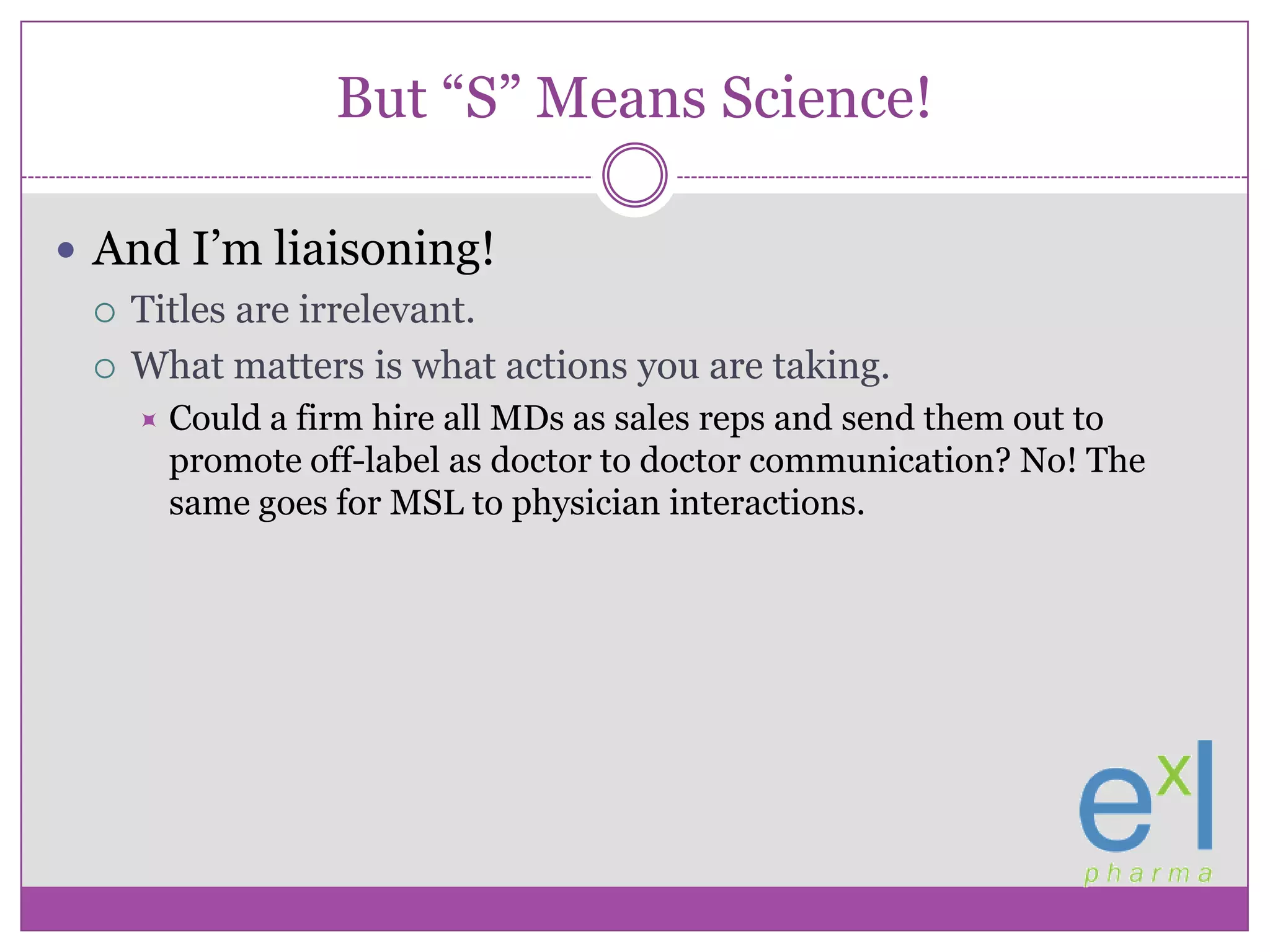 But “S” Means Science!And I’m liaisoning!Titles are irrelevant.What matters is what actions you are taking.Could a firm hire all MDs as sales reps and send them out to promote off-label as doctor to doctor communication? No! The same goes for MSL to physician interactions.
