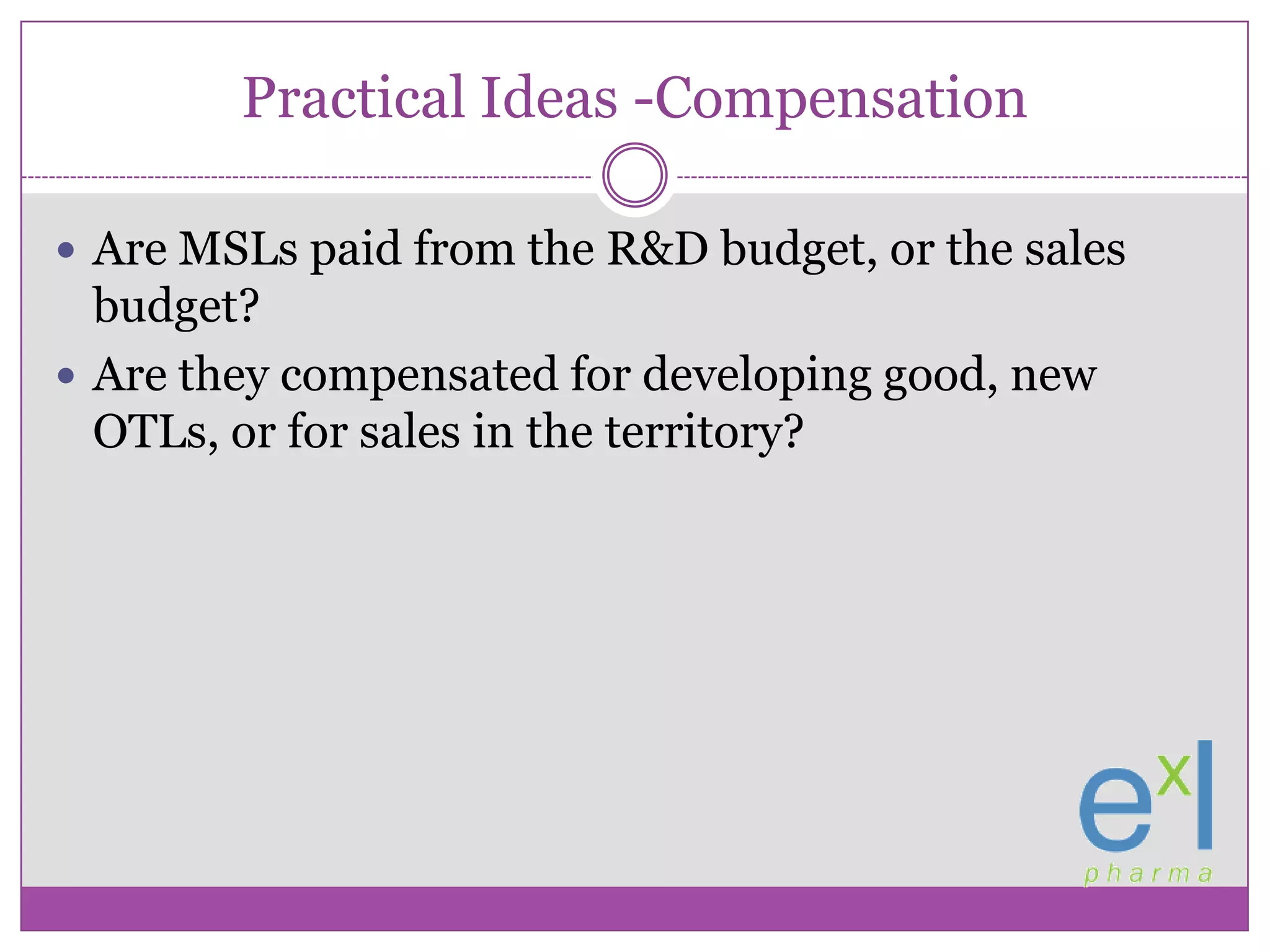 Practical Ideas -CompensationAre MSLs paid from the R&D budget, or the sales budget?Are they compensated for developing good, new OTLs, or for sales in the territory?