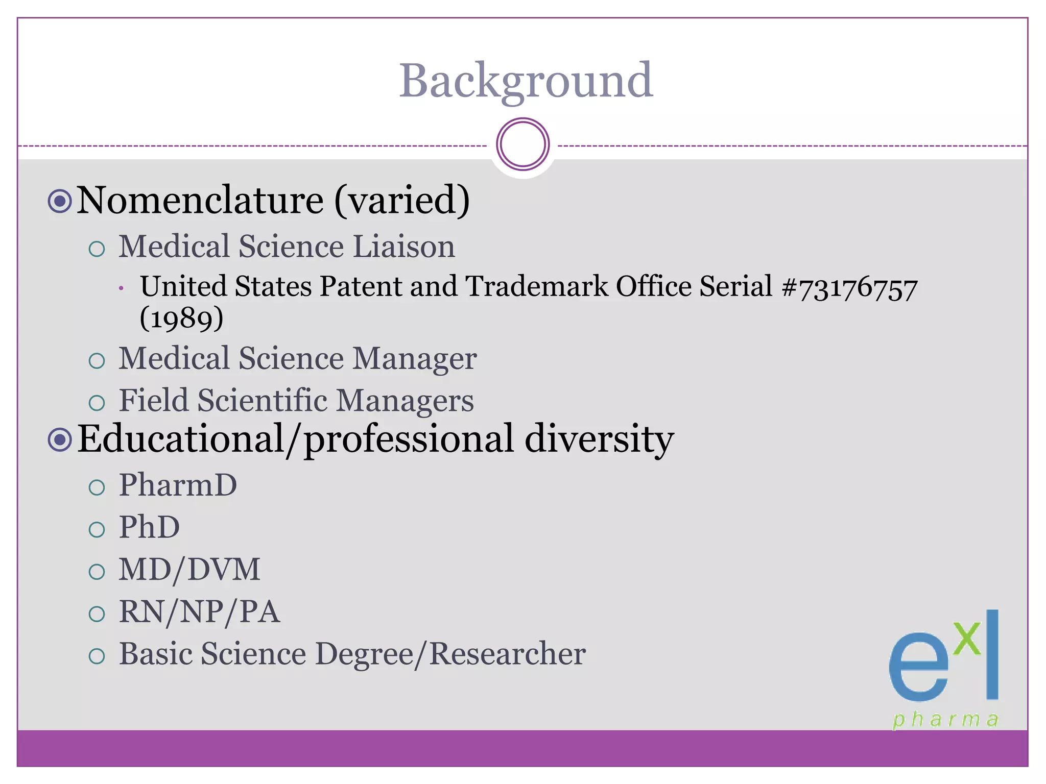 BackgroundNomenclature (varied)Medical Science Liaison United States Patent and Trademark Office Serial #73176757 (1989)Medical Science ManagerField Scientific ManagersEducational/professional diversityPharmDPhDMD/DVMRN/NP/PABasic Science Degree/Researcher