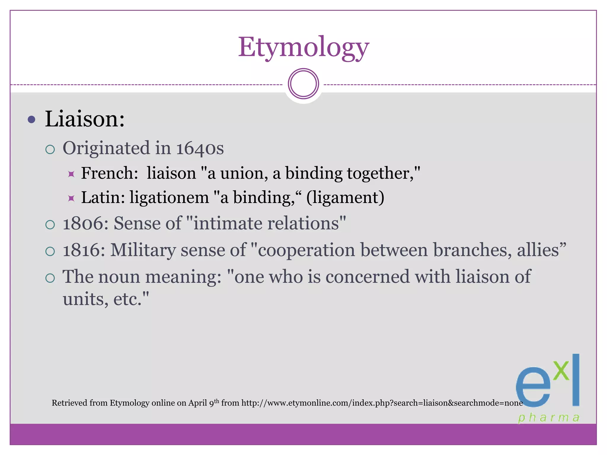 EtymologyLiaison:Originated in 1640sFrench:  liaison "a union, a binding together," Latin: ligationem "a binding,“ (ligament)1806: Sense of "intimate relations"1816: Military sense of "cooperation between branches, allies”The noun meaning: "one who is concerned with liaison of units, etc."Retrieved from Etymology online on April 9th from http://www.etymonline.com/index.php?search=liaison&searchmode=none