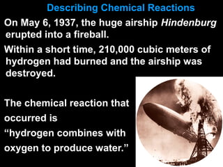 Describing Chemical Reactions
On May 6, 1937, the huge airship Hindenburg
erupted into a fireball.
Within a short time, 210,000 cubic meters of
hydrogen had burned and the airship was
destroyed.
The chemical reaction that
occurred is
“hydrogen combines with
oxygen to produce water.”
 