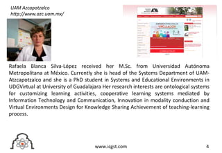 4www.icgst.com
Rafaela Blanca Silva-López received her M.Sc. from Universidad Autónoma
Metropolitana at México. Currently she is head of the Systems Department of UAM-
Atzcapotzalco and she is a PhD student in Systems and Educational Environments in
UDGVirtual at University of Guadalajara Her research interests are ontological systems
for customizing learning activities, cooperative learning systems mediated by
Information Technology and Communication, Innovation in modality conduction and
Virtual Environments Design for Knowledge Sharing Achievement of teaching-learning
process.
UAM Azcapotzalco
http://www.azc.uam.mx/
 