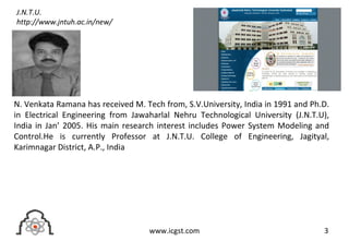 3www.icgst.com
N. Venkata Ramana has received M. Tech from, S.V.University, India in 1991 and Ph.D.
in Electrical Engineering from Jawaharlal Nehru Technological University (J.N.T.U),
India in Jan’ 2005. His main research interest includes Power System Modeling and
Control.He is currently Professor at J.N.T.U. College of Engineering, Jagityal,
Karimnagar District, A.P., India
J.N.T.U.
http://www.jntuh.ac.in/new/
 