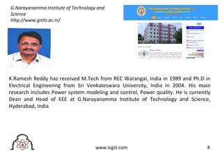 4www.icgst.com
K.Ramesh Reddy has received M.Tech from REC Warangal, India in 1989 and Ph.D in
Electrical Engineering from Sri Venkateswara University, India in 2004. His main
research includes Power system modeling and control, Power quality. He is currently
Dean and Head of EEE at G.Narayanamma Institute of Technology and Science,
Hyderabad, India
G.Narayanamma Institute of Technology and
Science
http://www.gnits.ac.in/
 