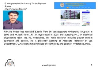 5www.icgst.com
N.Malla Reddy has received B.Tech from Sri Venkateswara University, Tirupathi in
1999 and M.Tech from J.N.T.U, Hyderabad in 2005 and pursuing Ph.D in electrical
engineering from J.N.T.U, Hyderabad. His main research includes power system
operation and control. He is presently working as Associate Professor of EEE
Department, G.Narayanamma Institute of Technology and Science, Hyderabad, India.
G.Narayanamma Institute of Technology and
Science
http://www.gnits.ac.in/
 