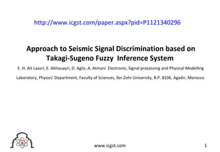 Approach to Seismic Signal Discrimination based on
Takagi-Sugeno Fuzzy Inference System
E. H. Ait Laasri, E. Akhouayri, D. Agliz, A. Atmani Electronic, Signal processing and Physical Modelling
Laboratory, Physics’ Department, Faculty of Sciences, Ibn Zohr University, B.P. 8106, Agadir, Morocco
1www.icgst.com
http://www.icgst.com/paper.aspx?pid=P1121340296
 