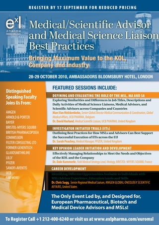 REGISTER bY 17 SEPTEMbER FOR REDUcED PRIcING



                   Medical/Scientific Advisor
PROUDLY PRESENTS
                   and Medical Science Liaison
                   Best Practices
                   Bringing Maximum Value to the KOL,
                   Company and Industry
                   28-29 OCTObER 2010, AmbASSADORS bLOOmSbURy HOTEL, LONDON

                             FEATURED SESSIONS INCLUDE:
Distinguished
Speaking Faculty             DEFINING AND EVALUATING THE ROLE OF THE MSL, MA AND SA
                             Exploring Similarities and Differences in Job Titles, Descriptions and
Joins Us From:               Daily Activities of Medical Science Liaisons, Medical Advisors, and
                             Scientific Advisors across Companies and Countries
AMGEN                        Marc Van Melckenbeke, Senior Global Director Medical Communication & Coordination, Global
ARNOLD & PORTER              Medical Affairs, UCB PHARMA, Belgium
BAYER                        Dr. David Harland, Medical Scientific Liaison, UCB PHARMA, United Kingdom
BRISTOL-MYERS SQUIBB         INVESTIGATOR INITIATED TRIALS (IITs)
BRITISH PHARMACOPOEIA        Outlining Best Practices for How MSLs and Advisors Can Best Support
COMMISSION                   the Successful Execution of IITs across the EU
FELTER CONSULTING LTD        Dr. Sarah Peachey, Medical Manager, PFIZER, United Kingdom
FORMER GENENTECH             KEY OPINION LEADER INITIATION AND DEVELOPMENT
GLAXOSMITHKLINE              Effectively Managing Relationships to Meet the Needs and Objectives
LILLY                        of the KOL and the Company
PFIZER                       Dr. Dale Kummerle, Field Medical Strategy Lead, Virology, BRISTOL-MYERS SQUIBB, France
SANOFI-AVENTIS               cAREER DEVELOPMENT
UCB                          Identifying Different Opportunities Available to Individuals with
AND MORE!                    MSL/Advisor Experience, Education Levels and Skills
                             Dr. Chris Sugg, Senior Regional Medical Liaison, AMGEN GLOBAL ONCOLOGY SCIENTIFIC
                             AFFAIRS, United States

                             The Only Event Led by, and Designed for,
                             European Pharmaceutical, Biotech and
                             Medical Device Advisors and MSLs!

To Register call +1 212-400-6240 or visit us at www.exlpharma.com/euromsl
 
