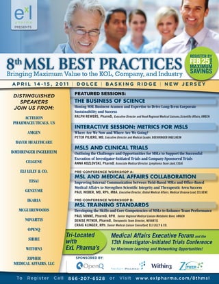 8 MSL BEST PRACTICES
 th

APRIL 14 -15, 2011 | DOLCE | BASKING RIDGE | NEW JERSEY

DISTINGUISHED
  SPEAKERS                       THE BUSINESS OF SCIENCE
JOIN US FROM:                    Honing MSL Business Acumen and Expertise to Drive Long-Term Corporate
                                 Sustainability and Success
     ACTELION                    RALPH REWERS, PharmD, Executive Director and Head Regional Medical Liaisons,Scientific Affairs, AMGEN
PHARMACEUTICALS, US
                                 INTERACTIVE SESSION: METRICS FOR MSLS
        AMGEN                    Where Are We Now and Where Are We Going?
                                 PETER PILIERO, MD, Executive Director and Medical Leader, BOEHRINGER INGELHEIM
 BAYER HEALTHCARE
                                 MSLS AND CLINICAL TRIALS
BOEHRINGER INGELHEIM             Outlining the Challenges and Opportunities for MSLs to Support the Successful
                                 Execution of Investigator-Initiated Trials and Company-Sponsored Trials
       CELGENE                   ANNA KOZLOVSKI, PharmD, Associate Medical Director, Lymphoma Team Lead, EISAI

    ELI LILLY & CO.              PRE-CONFERENCE WORKSHOP A:
                                 MSL AND MEDICAL AFFAIRS COLLABORATION
        EISAI                    Improving Internal Communication between Field-Based MSLs and Office-Based
                                 Medical Affairs to Strengthen Scientific Integrity and Therapeutic Area Success
       GENZYME                   PAUL WEBER, MD, RPh, MBA , Executive Director, Global Medical Affairs, Medical Disease Lead, CELGENE

        IKARIA                   PRE-CONFERENCE WORKSHOP B:
                                 MSL TRAINING STANDARDS
   MCGUIREWOODS                  Developing the Skills and Core Competencies of MSLs to Enhance Team Performance
                                 PAUL MINNE, PharmD, RPH, Senior Regional Medical Liaison Metabolic Bone, AMGEN
       NOVARTIS                  DENISE PITNER, PharmD, Therapeutic Team Director, NOVARTIS
                                 CRAIG KLINGER, RPh, Senior Medical Liaison Consultant, ELI LILLY & CO.
        OPENQ
                             Tri-Located                    Medical Affairs Executive Forum and the
        SHIRE
                             with                           13th Investigator-Initiated Trials Conference
       WITHIN3               ExL Pharma’s                   for Maximum Learning and Networking Opportunities!

       ZIPHER                     SPONSORED BY:
 MEDICAL AFFAIRS, LLC


  To   Register       Call    8 6 6 -2 07- 6 5 2 8         or     Visit       w w w. ex l p h a r m a . c o m /8 t h m s l
 