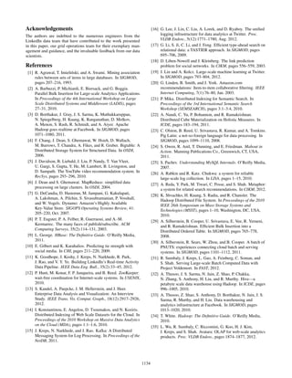 Acknowledgements
The authors are indebted to the numerous engineers from the
LinkedIn data team that have contributed to the work presented
in this paper, our grid operations team for their exemplary man-
agement and guidance, and the invaluable feedback from our data
scientists.
References
[1] R. Agrawal, T. Imieli´nski, and A. Swami. Mining association
rules between sets of items in large databases. In SIGMOD,
pages 207–216, 1993.
[2] A. Barbuzzi, P. Michiardi, E. Biersack, and G. Boggia.
Parallel Bulk Insertion for Large-scale Analytics Applications.
In Proceedings of the 4th International Workshop on Large
Scale Distributed Systems and Middleware (LADIS), pages
27–31, 2010.
[3] D. Borthakur, J. Gray, J. S. Sarma, K. Muthukkaruppan,
N. Spiegelberg, H. Kuang, K. Ranganathan, D. Molkov,
A. Menon, S. Rash, R. Schmidt, and A. Aiyer. Apache
Hadoop goes realtime at Facebook. In SIGMOD, pages
1071–1080, 2011.
[4] F. Chang, J. Dean, S. Ghemawat, W. Hsieh, D. Wallach,
M. Burrows, T. Chandra, A. Fikes, and R. Gruber. Bigtable: A
Distributed Storage System for Structured Data. In OSDI,
2006.
[5] J. Davidson, B. Liebald, J. Liu, P. Nandy, T. Van Vleet,
U. Gargi, S. Gupta, Y. He, M. Lambert, B. Livingston, and
D. Sampath. The YouTube video recommendation system. In
RecSys, pages 293–296, 2010.
[6] J. Dean and S. Ghemawat. MapReduce: simpliﬁed data
processing on large clusters. In OSDI, 2004.
[7] G. DeCandia, D. Hastorun, M. Jampani, G. Kakulapati,
A. Lakshman, A. Pilchin, S. Sivasubramanian, P. Vosshall,
and W. Vogels. Dynamo: Amazon’s Highly Available
Key-Value Store. SIGOPS Operating Systems Review, 41:
205–220, Oct. 2007.
[8] P. T. Eugster, P. A. Felber, R. Guerraoui, and A.-M.
Kermarrec. The many faces of publish/subscribe. ACM
Computing Surveys, 35(2):114–131, 2003.
[9] L. George. HBase: The Deﬁnitive Guide. O’Reilly Media,
2011.
[10] E. Gilbert and K. Karahalios. Predicting tie strength with
social media. In CHI, pages 211–220, 2009.
[11] K. Goodhope, J. Koshy, J. Kreps, N. Narkhede, R. Park,
J. Rao, and V. Y. Ye. Building LinkedIn’s Real-time Activity
Data Pipeline. IEEE Data Eng. Bull., 35(2):33–45, 2012.
[12] P. Hunt, M. Konar, F. P. Junqueira, and B. Reed. ZooKeeper:
wait-free coordination for Internet-scale systems. In USENIX,
2010.
[13] S. Kandel, A. Paepcke, J. M. Hellerstein, and J. Heer.
Enterprise Data Analysis and Visualization: An Interview
Study. IEEE Trans. Vis. Comput. Graph., 18(12):2917–2926,
2012.
[14] I. Konstantinou, E. Angelou, D. Tsoumakos, and N. Koziris.
Distributed Indexing of Web Scale Datasets for the Cloud. In
Proceedings of the 2010 Workshop on Massive Data Analytics
on the Cloud (MDA), pages 1:1–1:6, 2010.
[15] J. Kreps, N. Narkhede, and J. Rao. Kafka: A Distributed
Messaging System for Log Processing. In Proceedings of the
NetDB, 2011.
[16] G. Lee, J. Lin, C. Liu, A. Lorek, and D. Ryaboy. The uniﬁed
logging infrastructure for data analytics at Twitter. Proc.
VLDB Endow., 5(12):1771–1780, Aug. 2012.
[17] G. Li, S. Ji, C. Li, and J. Feng. Efﬁcient type-ahead search on
relational data: a TASTIER approach. In SIGMOD, pages
695–706, 2009.
[18] D. Liben-Nowell and J. Kleinberg. The link prediction
problem for social networks. In CIKM, pages 556–559, 2003.
[19] J. Lin and A. Kolcz. Large-scale machine learning at Twitter.
In SIGMOD, pages 793–804, 2012.
[20] G. Linden, B. Smith, and J. York. Amazon.com
recommendations: Item-to-item collaborative ﬁltering. IEEE
Internet Computing, 7(1):76–80, Jan. 2003.
[21] P. Mika. Distributed Indexing for Semantic Search. In
Proceedings of the 3rd International Semantic Search
Workshop (SEMSEARCH), pages 3:1–3:4, 2010.
[22] A. Nandi, C. Yu, P. Bohannon, and R. Ramakrishnan.
Distributed Cube Materialization on Holistic Measures. In
ICDE, pages 183–194, 2011.
[23] C. Olston, B. Reed, U. Srivastava, R. Kumar, and A. Tomkins.
Pig Latin: a not-so-foreign language for data processing. In
SIGMOD, pages 1099–1110, 2008.
[24] S. Owen, R. Anil, T. Dunning, and E. Friedman. Mahout in
Action. Manning Publications Co., Greenwich, CT, USA,
2011.
[25] S. Pachev. Understanding MySQL Internals. O’Reilly Media,
2007.
[26] A. Rabkin and R. Katz. Chukwa: a system for reliable
large-scale log collection. In LISA, pages 1–15, 2010.
[27] A. Reda, Y. Park, M. Tiwari, C. Posse, and S. Shah. Metaphor:
a system for related search recommendations. In CIKM, 2012.
[28] K. Shvachko, H. Kuang, S. Radia, and R. Chansler. The
Hadoop Distributed File System. In Proceedings of the 2010
IEEE 26th Symposium on Mass Storage Systems and
Technologies (MSST), pages 1–10, Washington, DC, USA,
2010.
[29] A. Silberstein, B. Cooper, U. Srivastava, E. Vee, R. Yerneni,
and R. Ramakrishnan. Efﬁcient Bulk Insertion into a
Distributed Ordered Table. In SIGMOD, pages 765–778,
2008.
[30] A. Silberstein, R. Sears, W. Zhou, and B. Cooper. A batch of
PNUTS: experiences connecting cloud batch and serving
systems. In SIGMOD, pages 1101–1112, 2011.
[31] R. Sumbaly, J. Kreps, L. Gao, A. Feinberg, C. Soman, and
S. Shah. Serving Large-scale Batch Computed Data with
Project Voldemort. In FAST, 2012.
[32] A. Thusoo, J. S. Sarma, N. Jain, Z. Shao, P. Chakka,
N. Zhang, S. Anthony, H. Liu, and R. Murthy. Hive—a
petabyte scale data warehouse using Hadoop. In ICDE, pages
996–1005, 2010.
[33] A. Thusoo, Z. Shao, S. Anthony, D. Borthakur, N. Jain, J. S.
Sarma, R. Murthy, and H. Liu. Data warehousing and
analytics infrastructure at Facebook. In SIGMOD, pages
1013–1020, 2010.
[34] T. White. Hadoop: The Deﬁnitive Guide. O’Reilly Media,
2010.
[35] L. Wu, R. Sumbaly, C. Riccomini, G. Koo, H. J. Kim,
J. Kreps, and S. Shah. Avatara: OLAP for web-scale analytics
products. Proc. VLDB Endow., pages 1874–1877, 2012.
1134
 