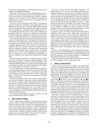 Data integrity from this pipeline is ensured through stringent schema
validation and additional monitoring.
This ingress is followed by a series of Hadoop jobs, known as a
workﬂow, which process this data to provide some additional value—
usually some predictive analytical application. Azkaban, a workﬂow
scheduler, eases construction of these workﬂows, managing and
monitoring their execution. Once results are computed, they must
be delivered to end users.
For egress, we have found three main vehicles of transport are
necessary. The primary mechanism used by approximately 70% of
applications is key-value access. Here, the algorithm delivers results
to a key-value database that an application developer can integrate
with. For example, for a collaborative ﬁltering application, the key
is the identiﬁer of the entity and the value is a list of identiﬁers to
recommend. When key-value access is selected, the system builds
the data and index ﬁles on Hadoop, using the elastic resources of
the cluster to bulk-load Voldemort [31], LinkedIn’s key-value store.
The second transport mechanism used by around 20% of appli-
cations is stream-oriented access. The results of the algorithm are
published as an incremental change log stream that can be processed
by the application. The processing of this change log may be used
to populate application-speciﬁc data structures. For example, the
LinkedIn “news feed” provides a member with updates on their
network, company, and industry. The stream system permits any
application to inject updates into a member’s stream. An analytics
application (e.g., “What are the hot companies in your network?”)
runs its computation as a series of Hadoop jobs and publishes its
feed of new updates to the stream service at the end of its compu-
tation.
The ﬁnal transport mechanism is multidimensional or OLAP
access. Here, the output is a descriptive statistics application, where
ﬁltering and aggregation is used for cube materialization. This
output feeds frontend dashboards to support roll ups and drill downs
on multidimensional data. For example, LinkedIn provides analytics
across various features of a member’s proﬁle view.
Given the high velocity of feature development and the difﬁculty
in accurately gauging capacity needs, these systems are all horizon-
tally scalable. These systems are run as a multitenant service where
no real stringent capacity planning needs to be done: rebalancing
data is a relatively cheap operation, engendering rapid capacity
changes as needs arise.
The main contribution of this work is an end-to-end description
and historical reasoning of a large-scale machine learning environ-
ment and the constituent systems that provide smooth, effortless
integration for researchers. These systems have been in use for over
three years at LinkedIn and have been widely successful in allowing
researchers to productionize their work. In fact, none of the ma-
chine learning teams at LinkedIn have any application developers or
systems programmers whose responsibility is productionization; the
researchers do this themselves.
The components described in this paper are open source and
freely available under the Apache 2.0 license.
2. RELATED WORK
There is little literature available on productionizing machine
learning workﬂows. Twitter has developed a Pig [23] extension for
stochastic gradient descent ensembles for machine learning [19]
that it uses internally. This provides ease of model development,
but the end-to-end production pipeline—which is regularly and
reliably delivering data updates to predictive analytical applications—
is not described. Similarly, Facebook uses Hive [33] for its data
analytics and warehousing platform [32], but little is known on
productionizing its machine learning applications.
In terms of ingress, ETL has been studied extensively. For
Hadoop ingress, in Lee et al. [16], the authors describe Twitter’s
transport mechanisms and data layout for Hadoop, which uses
Scribe [33]. Scribe was originally developed at Facebook and forms
the basis for their real-time data pipeline [3]. Yahoo has a similar sys-
tem for log ingestion, called Chukwa [26]. Instead of this approach,
we have developed Kafka [15], a low-latency publish-subscribe sys-
tem that uniﬁes both near-line and ofﬂine use cases [11]. These
Hadoop log aggregation tools support a push model where the bro-
ker forwards data to consumers. In a near-line scenario, a pull model
is more suitable for scalability as it allows consumers to retrieve
messages at their maximum rate without being ﬂooded, and it also
permits easy rewind and seeking of the message stream.
In terms of egress from batch-oriented systems like Hadoop,
MapReduce [6] has been used for ofﬂine index construction in
various search systems [21]. These search layers trigger builds on
Hadoop to generate indexes, and on completion, pull the indexes
to serve search requests. This approach has also been extended to
various databases. Konstantinou et al. [14] and Barbuzzi et al. [2]
suggest building HFiles ofﬂine in Hadoop, then shipping them to
HBase [9], an open source database modeled after BigTable [4].
In Silberstein et al. [30], Hadoop is used to batch insert data into
PNUTS [29], Yahoo!’s distributed key-value solution, in the reduce
phase.
OLAP is a well studied problem in data warehousing, but there is
little related work on using MapReduce for cubing and on serving
queries in the request/response path of a website. MR-Cube [22]
efﬁciently materializes cubes using the parallelism of a MapReduce
framework, but does not provide a query engine.
None of these egress systems explore the data pipeline or describe
an end-to-end pipeline for data mining applications.
3. THE ECOSYSTEM
Figure 1 shows the architecture of LinkedIn’s data pipeline. Mem-
ber and activity data generated by the online portion of the website
ﬂows into our ofﬂine systems for building various derived datasets,
which is then pushed back into the online serving side. As early
adopters of the Hadoop stack, LinkedIn has been using HDFS [28],
the distributed ﬁlesystem for Hadoop, as the sink for all this data.
HDFS then acts as the input for further processing for data features.
The data coming into HDFS can be classiﬁed into two categories:
activity data ( 2 in Figure 1) and core database snapshots ( 3 in
Figure 1). The database change-logs are periodically compacted into
timestamped snapshots for easy access. The activity data consists
of streaming events generated by the services handling requests on
LinkedIn. For example, a member viewing another proﬁle would
count as a single event. Events are grouped into semantic topics and
transported by LinkedIn’s publish-subscribe system, Kafka. These
topics are eventually pulled into a hierarchical directory structure
onto HDFS. We discuss this pipeline in more detail in Section 4.
Once data is available into an ETL HDFS instance, it is then
replicated to two Hadoop instances, one for development and one
for production. Here, researchers and data scientists deﬁne a work-
ﬂow of jobs to compute some value-added derived data. We use
Azkaban, LinkedIn’s open source scheduler, to manage these work-
ﬂows. Azkaban maintains a global view of workﬂows, which aids
monitoring, resource locking, and log collection. A job in the con-
text of Azkaban is deﬁned in an easy key-value conﬁguration ﬁle
format with dependent jobs mentioned as part of the conﬁguration.
Azkaban is a general purpose execution framework and supports
diverse job types such as native MapReduce, Pig, Hive, shell scripts,
and others. LinkedIn production workﬂows are predominantly Pig,
though native MapReduce is sometimes used for performance rea-
1126
 