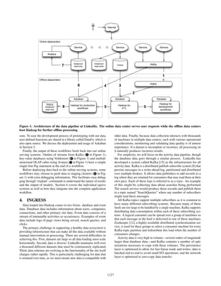 Service
Internet
Service
KafkaOracle
Service
Voldemort
read-write
Service
Voldemort
read-only7
Avatara
Kafka
Hadoop for
development
workﬂows
Azkaban
Hadoop for
ETL
Azkaban
Hadoop for production
workﬂows
Azkaban
Staging
Voldemort
read-only
8 5
3
5
2
6 4
1
Online datacenters
Ofﬂine datacenters
Figure 1: Architecture of the data pipeline at LinkedIn. The online data center serves user requests while the ofﬂine data centers
host Hadoop for further ofﬂine processing
sons. To ease the development process of prototyping with our data,
user-deﬁned functions are shared in a library called DataFu, which is
also open source. We discuss the deployment and usage of Azkaban
in Section 5.
Finally, the output of these workﬂows feeds back into our online
serving systems. Outlets of streams from Kafka ( 4 in Figure 1),
key-value databases using Voldemort ( 6 in Figure 1) and multidi-
mensional OLAP cubes using Avatara ( 7 in Figure 1) have a simple
single-line Pig statement at the end of a workﬂow.
Before deploying data back to the online serving systems, some
workﬂows may choose to push data to staging clusters ( 8 in Fig-
ure 1) with extra debugging information. This facilitates easy debug-
ging through “explain” commands to understand the nature of results
and the output of models. Section 6 covers the individual egress
systems as well as how they integrate into the complete application
workﬂow.
4. INGRESS
Data loaded into Hadoop comes in two forms: database and event
data. Database data includes information about users, companies,
connections, and other primary site data. Event data consists of a
stream of immutable activities or occurrences. Examples of event
data include logs of page views being served, search queries, and
clicks.
The primary challenge in supporting a healthy data ecosystem is
providing infrastructure that can make all this data available without
manual intervention or processing. There are several difﬁculties in
achieving this. First, datasets are large so all data loading must scale
horizontally. Second, data is diverse: LinkedIn maintains well over
a thousand different datasets that must be continuously replicated.
Third, data schemas are evolving as the functionality of the site itself
changes rather rapidly. This is particularly challenging for data that
is retained over time, as we must ensure new data is compatible with
older data. Finally, because data collection interacts with thousands
of machines in multiple data centers, each with various operational
considerations, monitoring and validating data quality is of utmost
importance. If a dataset is incomplete or incorrect, all processing on
it naturally produces incorrect results.
For simplicity, we will focus on the activity data pipeline, though
the database data goes through a similar process. LinkedIn has
developed a system called Kafka [15] as the infrastructure for all
activity data. Kafka is a distributed publish-subscribe system [8] that
persists messages in a write-ahead log, partitioned and distributed
over multiple brokers. It allows data publishers to add records to a
log where they are retained for consumers that may read them at their
own pace. Each of these logs is referred to as a topic. An example
of this might be collecting data about searches being performed.
The search service would produce these records and publish them
to a topic named “SearchQueries” where any number of subscribers
might read these messages.
All Kafka topics support multiple subscribers as it is common to
have many different subscribing systems. Because many of these
feeds are too large to be handled by a single machine, Kafka supports
distributing data consumption within each of these subscribing sys-
tems. A logical consumer can be spread over a group of machines so
that each message in the feed is delivered to one of these machines.
Zookeeper [12], a highly-available distributed synchronization ser-
vice, is used for these groups to select a consumer machine for every
Kafka topic partition and redistribute this load when the number of
consumers changes.
Activity data is very high in volume—several orders of magnitude
larger than database data—and Kafka contains a number of opti-
mizations necessary to cope with these volumes. The persistence
layer is optimized to allow for fast linear reads and writes; data is
batched end-to-end to avoid small I/O operations; and the network
layer is optimized to zero-copy data transfer.
1127
 