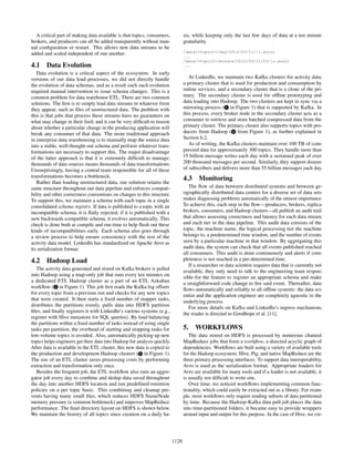 A critical part of making data available is that topics, consumers,
brokers, and producers can all be added transparently without man-
ual conﬁguration or restart. This allows new data streams to be
added and scaled independent of one another.
4.1 Data Evolution
Data evolution is a critical aspect of the ecosystem. In early
versions of our data load processes, we did not directly handle
the evolution of data schemas, and as a result each such evolution
required manual intervention to issue schema changes. This is a
common problem for data warehouse ETL. There are two common
solutions. The ﬁrst is to simply load data streams in whatever form
they appear, such as ﬁles of unstructured data. The problem with
this is that jobs that process these streams have no guarantees on
what may change in their feed, and it can be very difﬁcult to reason
about whether a particular change in the producing application will
break any consumer of that data. The more traditional approach
in enterprise data warehousing is to manually map the source data
into a stable, well-thought-out schema and perform whatever trans-
formations are necessary to support this. The major disadvantage
of the latter approach is that it is extremely difﬁcult to manage:
thousands of data sources means thousands of data transformations.
Unsurprisingly, having a central team responsible for all of these
transformations becomes a bottleneck.
Rather than loading unstructured data, our solution retains the
same structure throughout our data pipeline and enforces compati-
bility and other correctness conventions on changes to this structure.
To support this, we maintain a schema with each topic in a single
consolidated schema registry. If data is published to a topic with an
incompatible schema, it is ﬂatly rejected; if it is published with a
new backwards compatible schema, it evolves automatically. This
check is done both at compile and run time to help ﬂush out these
kinds of incompatibilities early. Each schema also goes through
a review process to help ensure consistency with the rest of the
activity data model. LinkedIn has standardized on Apache Avro as
its serialization format.
4.2 Hadoop Load
The activity data generated and stored on Kafka brokers is pulled
into Hadoop using a map-only job that runs every ten minutes on
a dedicated ETL Hadoop cluster as a part of an ETL Azkaban
workﬂow ( 2 in Figure 1). This job ﬁrst reads the Kafka log offsets
for every topic from a previous run and checks for any new topics
that were created. It then starts a ﬁxed number of mapper tasks,
distributes the partitions evenly, pulls data into HDFS partition
ﬁles, and ﬁnally registers it with LinkedIn’s various systems (e.g.,
register with Hive metastore for SQL queries). By load balancing
the partitions within a ﬁxed number of tasks instead of using single
tasks per partition, the overhead of starting and stopping tasks for
low-volume topics is avoided. Also, automatically picking up new
topics helps engineers get their data into Hadoop for analysis quickly.
After data is available in the ETL cluster, this new data is copied to
the production and development Hadoop clusters ( 5 in Figure 1).
The use of an ETL cluster saves processing costs by performing
extraction and transformation only once.
Besides the frequent job, the ETL workﬂow also runs an aggre-
gator job every day to combine and dedup data saved throughout
the day into another HDFS location and run predeﬁned retention
policies on a per topic basis. This combining and cleanup pre-
vents having many small ﬁles, which reduces HDFS NameNode
memory pressure (a common bottleneck) and improves MapReduce
performance. The ﬁnal directory layout on HDFS is shown below.
We maintain the history of all topics since creation on a daily ba-
sis, while keeping only the last few days of data at a ten minute
granularity.
/data/<topic1>/day/2012/03/11/[*.avro]
...
/data/<topic1>/minute/2012/03/11/23/[*.avro]
...
At LinkedIn, we maintain two Kafka clusters for activity data:
a primary cluster that is used for production and consumption by
online services, and a secondary cluster that is a clone of the pri-
mary. The secondary cluster is used for ofﬂine prototyping and
data loading into Hadoop. The two clusters are kept in sync via a
mirroring process ( 1 in Figure 1) that is supported by Kafka. In
this process, every broker node in the secondary cluster acts as a
consumer to retrieve and store batched compressed data from the
primary cluster. The primary cluster also supports topics with pro-
ducers from Hadoop ( 4 from Figure 1), as further explained in
Section 6.2.
As of writing, the Kafka clusters maintain over 100 TB of com-
pressed data for approximately 300 topics. They handle more than
15 billion message writes each day with a sustained peak of over
200 thousand messages per second. Similarly, they support dozens
of subscribers and delivers more than 55 billion messages each day.
4.3 Monitoring
The ﬂow of data between distributed systems and between ge-
ographically distributed data centers for a diverse set of data sets
makes diagnosing problems automatically of the utmost importance.
To achieve this, each step in the ﬂow—producers, brokers, replica
brokers, consumers, and Hadoop clusters—all publish an audit trail
that allows assessing correctness and latency for each data stream
and each tier in the data pipeline. This audit data consists of the
topic, the machine name, the logical processing tier the machine
belongs to, a predetermined time window, and the number of events
seen by a particular machine in that window. By aggregating this
audit data, the system can check that all events published reached
all consumers. This audit is done continuously and alerts if com-
pleteness is not reached in a pre-determined time.
If a researcher or data scientist requires data that is currently not
available, they only need to talk to the engineering team respon-
sible for the feature to register an appropriate schema and make
a straightforward code change to ﬁre said event. Thereafter, data
ﬂows automatically and reliably to all ofﬂine systems: the data sci-
entist and the application engineer are completely agnostic to the
underlying process.
For more details on Kafka and LinkedIn’s ingress mechanism,
the reader is directed to Goodhope et al. [11].
5. WORKFLOWS
The data stored on HDFS is processed by numerous chained
MapReduce jobs that form a workﬂow, a directed acyclic graph of
dependencies. Workﬂows are built using a variety of available tools
for the Hadoop ecosystem: Hive, Pig, and native MapReduce are the
three primary processing interfaces. To support data interoperability,
Avro is used as the serialization format. Appropriate loaders for
Avro are available for many tools and if a loader is not available, it
is usually not difﬁcult to write one.
Over time, we noticed workﬂows implementing common func-
tionality, which could easily be extracted out as a library. For exam-
ple, most workﬂows only require reading subsets of data partitioned
by time. Because the Hadoop-Kafka data pull job places the data
into time-partitioned folders, it became easy to provide wrappers
around input and output for this purpose. In the case of Hive, we cre-
1128
 