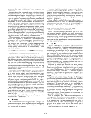 parallelism. The simple sorted format of chunk sets permits fast
construction.
On the Voldemort side, conﬁgurable number of versioned directo-
ries are maintained on a per-store basis with just one version serving
live requests while others acting as backups. After generating new
chunk sets on Hadoop, Voldemort nodes pull their corresponding
chunk sets in parallel into new versioned directories. By adopting a
pull methodology instead of push, Voldemort can throttle the data
being fetched. A check is also performed with pre-generated check-
sums to verify integrity of pulled data. After the pull operation has
succeeded, the chunk set ﬁles of the current live directory are closed
and the indexes in the new chunk sets are memory mapped, relying
on the operating system’s page cache. This “swap” operation runs in
parallel across machines and takes a sub-millisecond amount of time.
The last step, after the swap, is an asynchronous cleanup of older
versions to maintain the number of backups. Maintaining multiple
backup versions of the data per store aids in quick rollback to a good
state in case of either data or underlying algorithm problems.
This complete chunk generation, pull, and swap operation is ab-
stracted into a single line Pig StoreFunc that is added by the user to
the last job of their workﬂow. An example of this is shown below.
This builds chunk sets from data available in “/data/recommenda-
tion”, stores the node level output in a temporary location and then
informs Voldemort to pull data from this directory. Finally, once
the data is pulled completely by all the Voldemort nodes, a swap
operation is performed.
recs = LOAD ’/data/recommendations’ USING AvroStorage();
STORE recs INTO ’voldemort://url’ USING
KeyValue(’store=recommendations;key=member_id’);
As chunk sets generated in Hadoop are immutable and are at the
granularity of partitions, rebalancing of a Voldemort cluster is easy.
The addition of new nodes is equivalent to changing ownership of
partitions, which maps to moving corresponding chunk sets to the
new node. This cheap rebalancing allows us to grow our clusters
with increasing stores and request trafﬁc. This is important, as it
alleviates the need for stringent capacity planning: users push and
change their stores and, as needed, the operations team grows and
rebalances these clusters.
At LinkedIn, we maintain production and development read-only
clusters. Researchers can deploy their data to the development clus-
ter for testing purposes and as a way to hook data validation tools.
We also run a “viewer application” that wraps common LinkedIn
speciﬁc entities returned by the development cluster along with
any researcher-speciﬁed metadata for displaying purposes. This
provides an “explain” command around any derived data. For ex-
ample, in a predictive analytics application, viewers usually show
the feature weights before model application. This goes a long way
into debugging issues, which can be difﬁcult in a large and complex
workﬂow, by providing data provenance.
Key-value access is the most common form of egress from the
Hadoop system at LinkedIn. We have been successfully running
these clusters for the past 3 years, with over 200 stores in production.
We have seen consistent 99th percentile latency on most stores to be
below sub 10ms.
A detailed description of the Voldemort key-value egress mecha-
nism is described in Sumbaly et al. [31].
6.2 Streams
The second outlet for derived data generated in Hadoop is as a
stream back into Kafka. This is extremely useful for applications
that need a change log of the underlying data (e.g., to build their
own data structures and indexes.)
This ability to publish data to Kafka is implemented as a Hadoop
OutputFormat. Here, each MapReduce slot acts as a Kafka producer
that emits messages, throttling as necessary to avoid overwhelming
the Kafka brokers. The MapReduce driver veriﬁes the schema to
ensure backwards compatibility as in the ingress case (Section 4.1).
As Kafka is a pull-based queue, the consuming application can read
messages at its own pace.
Similar to Hadoop and the Voldemort case, a Pig abstraction is
provided as a StoreFunc for ease of use. An example script to push a
stream of session-based page-views (into the “SessionizedPageView-
Event” topic) is shown below. A registered schema is required.
sessions = FOREACH pageviews GENERATE Sessionize(*);
STORE sessions INTO ’kafka://kafka-url’ USING
Streams(’topic=SessionizedPageViewEvent’);
Due to Kafka’s design for high throughput, there are no write-
once semantics: any client of the data must handle messages in an
idempotent manner. That is, because of node failures and Hadoop’s
failure recovery, it is possible that the same message is published
multiple times in the same push. This is not a burden for most
applications because they use the data in an idempotent manner as
well (e.g., to update an index.)
6.3 OLAP
The ﬁnal outlet offered is for structured multidimensional data
(OLAP) for online queries. These online queries allow the end user
to look at the data by slicing and dicing across various dimensions.
Most enterprise OLAP solutions solve this problem by coupling the
two required subsystems: cube generation and dynamic query serv-
ing. At LinkedIn, we have developed a system called Avatara [35]
that solves this problem by moving the cube generation to a high
throughput ofﬂine system and the query serving to a low latency
system. By separating the two systems, we lose some freshness of
data, but are able to scale them independently. This independence
also prevents the query layer from the performance impact that will
occur due to concurrent cube computation.
Given that the resulting data cubes are to be served in the re-
quest/response loop of a website, queries must be satisﬁed in the
order of tens of milliseconds. Importantly, the use cases at LinkedIn
have a natural shard key thereby allowing the ﬁnal large cube to be
partitioned into multiple “small cubes”. As an example, to provide
analytics on a member’s activity, the cube could be sharded by mem-
ber id as the product would not allow viewing results for another
member.
To generate cubes, Avatara leverages Hadoop as the ofﬂine engine
for running user-deﬁned joins and pre-aggregation steps on the data.
To ease the development, we provide a simple conﬁguration ﬁle
driven API that automatically generates corresponding Azkaban
job pipelines. The underlying format for these small cubes are
multidimensional arrays (i.e., arrays of tuples), where a tuple is
combination of dimension and measure pairs. This compact format
also makes it easy for the online engine to fetch the full data required
in a single disk fetch. The output cubes are then bulk loaded into
Voldemort as a read-only store for fast online serving. Due to its
extensible architecture, Avatara is not tied to Voldemort and can
support other online serving systems.
From the client query side, a SQL-like interface is provided to
run computations like ﬁltering, sorting, and aggregation operations,
which the query engine optimizes by pushing down the predicate
to the storage system. Because Avatara provides the ability to
materialize at both the ofﬂine and online engine, the application
developer has the option to choose between faster response time or
ﬂexible query combinations.
More details on Avatara are available in Wu et al. [35].
1130
 