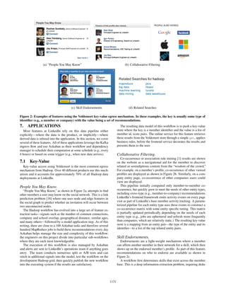 (a) “People You May Know” (b) Collaborative Filtering
(c) Skill Endorsements (d) Related Searches
Figure 2: Examples of features using the Voldemort key-value egress mechanism. In these examples, the key is usually some type of
identiﬁer (e.g., a member or company) with the value being a set of recommendations.
7. APPLICATIONS
Most features at LinkedIn rely on this data pipeline either
explicitly—where the data is the product, or implicitly—where
derived data is infused into the application. In this section, we cover
several of these features. All of these applications leverage the Kafka
ingress ﬂow and use Azkaban as their workﬂow and dependency
manager to schedule their computation at some schedule (e.g., every
4 hours) or based on some trigger (e.g., when new data arrives).
7.1 Key-Value
Key-value access using Voldemort is the most common egress
mechanism from Hadoop. Over 40 different products use this mech-
anism and it accounts for approximately 70% of all Hadoop data
deployments at LinkedIn.
People You May Know.
“People You May Know,” as shown in Figure 2a, attempts to ﬁnd
other members a user may know on the social network. This is a link
prediction problem [18] where one uses node and edge features in
the social graph to predict whether an invitation will occur between
two unconnected nodes.
The Hadoop workﬂow has evolved into a large set of feature ex-
traction tasks—signals such as the number of common connections,
company and school overlap, geographical distance, similar ages,
and many others—followed by a model application step. As of this
writing, there are close to a 100 Azkaban tasks and therefore several
hundred MapReduce jobs to build these recommendations every day.
Azkaban helps manage the size and complexity of this workﬂow:
the engineers on this project divide into particular sub-workﬂows
where they are each most knowledgeable.
The execution of this workﬂow is also managed by Azkaban
and alerts are sent to LinkedIn’s operations team if anything goes
awry. The team conducts numerous split or A/B tests and can
stitch in additional signals into the model, test the workﬂow on the
development Hadoop grid, then quickly publish the new workﬂow
into the executing system if the results are satisfactory.
The resulting data model of this workﬂow is to push a key-value
store where the key is a member identiﬁer and the value is a list of
member id, score pairs. The online service for this feature retrieves
these results from the Voldemort store through a simple get, applies
business rules, before the frontend service decorates the results and
presents them to the user.
Collaborative Filtering.
Co-occurrence or association rule mining [1] results are shown
on the website as a navigational aid for the member to discover
related or serendipitous content from the “wisdom of the crowd.”
For example, on a member’s proﬁle, co-occurrence of other viewed
proﬁles are displayed as shown in Figure 2b. Similarly, on a com-
pany entity page, co-occurrence of other companies users could
view are displayed.
This pipeline initially computed only member-to-member co-
occurrence, but quickly grew to meet the needs of other entity types,
including cross-type (e.g., member-to-company) recommendations.
LinkedIn’s frontend framework emits activity events on every page
visit as part of LinkedIn’s base member activity tracking. A parame-
terized pipeline for each entity type uses these events to construct a
co-occurrence matrix with some entity speciﬁc tuning. This matrix
is partially updated periodically depending on the needs of each
entity type (e.g., jobs are ephemeral and refresh more frequently
than companies, which are relatively static.) The resulting key-value
store is a mapping from an entity pair—the type of the entity and its
identiﬁer—to a list of the top related entity pairs.
Skill Endorsements.
Endorsements are a light-weight mechanism where a member
can afﬁrm another member in their network for a skill, which then
shows up on the endorsed member’s proﬁle. As part of this feature,
recommendations on who to endorse are available as shown in
Figure 2c.
A workﬂow ﬁrst determines skills that exist across the member
base. This is a deep information extraction problem, requiring dedu-
1131
 