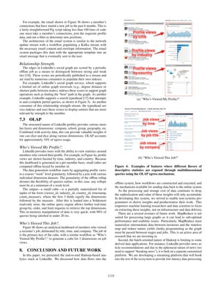 For example, the email shown in Figure 3b shows a member’s
connections that have started a new job in the past 6 months. This is
a fairly straightforward Pig script taking less than 100 lines of code:
one must take a member’s connections, join the requisite proﬁle
data, and run a ﬁlter to determine new positions.
The architecture of the email system is similar to the network
update stream with a workﬂow populating a Kafka stream with
the necessary email content and envelope information. The email
system packages this data with the appropriate template into an
email message that is eventually sent to the user.
Relationship Strength.
The edges in LinkedIn’s social graph are scored by a periodic
ofﬂine job as a means to distinguish between strong and weak
ties [10]. These scores are periodically published to a stream and
are read by numerous consumers to populate their own indexes.
For example, LinkedIn’s social graph service, which supports
a limited set of online graph traversals (e.g., degree distance or
shortest paths between nodes), indexes these scores to support graph
operations such as ﬁnding the “best” path in the graph. As another
example, LinkedIn supports a search typeahead [17] that attempts
to auto-complete partial queries, as shown in Figure 3c. As another
consumer of this relationship strength stream, the typeahead ser-
vice indexes and uses these scores to display entities that are more
relevant by strength to the member.
7.3 OLAP
The structured nature of LinkedIn proﬁles provides various mem-
ber facets and dimensions: company, school, group, geography, etc.
Combined with activity data, this can provide valuable insights if
one can slice and dice along various dimensions. OLAP accounts
for approximately 10% of egress usage.
Who’s Viewed My Proﬁle?.
LinkedIn provides users with the ability to view statistics around
members who viewed their proﬁle. For example, in Figure 4a, proﬁle
views are shown faceted by time, industry, and country. Because
this dashboard is generated on a per-member basis, small cubes are
computed ofﬂine keyed by member id.
The data generation workﬂow starts by aggregating proﬁle views
to a coarser “week” level granularity, followed by a join with various
individual dimension datasets. The granularity of the ofﬂine rollup
dictates the ﬂexibility of queries online; in this case, any rollups
must be at a minimum of a week level.
The output—a small cube—is a partially materialized list of
tuples of the form (viewer_id, industry_id, country_id, timestamp,
count_measure), where the ﬁrst 3 ﬁelds signify the dimensions
followed by the measure. After this is loaded into a Voldemort
read-only store, the online query engine allows further real-time
group-by, order, and limit requests to retrieve the top dimensions.
This in-memory manipulation of data is very quick, with 90% of
queries being satisﬁed in under 20 ms.
Who’s Viewed This Job?.
Figure 4b shows an analytical dashboard of members who viewed
a recruiter’s job, delineated by title, time, and company. The job id
is the primary key of the cube, with a similar workﬂow as “Who’s
Viewed My Proﬁle?,” to generate a cube for 3 dimensions on job
views.
8. CONCLUSION AND FUTURE WORK
In this paper, we presented the end-to-end Hadoop-based ana-
lytics stack at LinkedIn. We discussed how data ﬂows into the
(a) "Who’s Viewed My Proﬁle?"
(b) "Who’s Viewed This Job?"
Figure 4: Examples of features where different ﬂavors of
descriptive statistics are exposed through multidimensional
queries using the OLAP egress mechanism.
ofﬂine system, how workﬂows are constructed and executed, and
the mechanisms available for sending data back to the online system.
As the processing and storage cost of data continues to drop,
the sophistication and value of these insights will only accumulate.
In developing this system, we strived to enable non-systems pro-
grammers to derive insights and productionize their work. This
empowers machine learning researchers and data scientists to focus
on extracting these insights, not on infrastructure and data delivery.
There are a several avenues of future work. MapReduce is not
suited for processing large graphs as it can lead to sub-optimal
performance and usability issues. Particularly, MapReduce must
materialize intermediate data between iterations and the stateless
map and reduce nature yields clunky programming as the graph
must be passed between stages and jobs. This is an active area of
research that we are investing in.
Second, the batch-oriented nature of Hadoop is limiting to some
derived data applications. For instance, LinkedIn provides news ar-
ticle recommendations and due to the ephemeral nature of news (we
need to support “breaking news”), it is built on a separate customized
platform. We are developing a streaming platform that will hook
into the rest of the ecosystem to provide low-latency data processing.
1133
 
