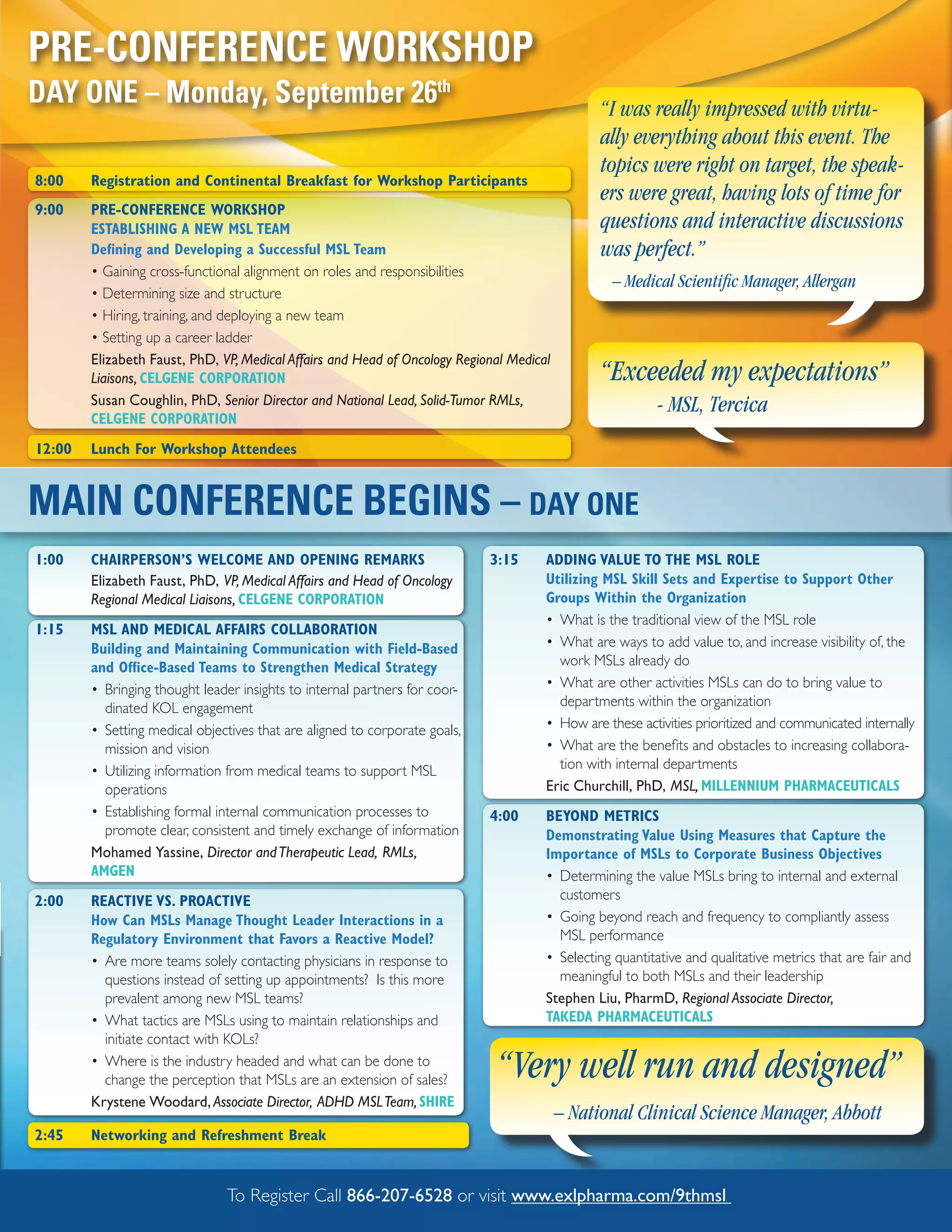 PRE-CONFERENCE WORKSHOP
DAY ONE – Monday, September 26th                                                                “I was really impressed with virtu-
                                                                                                ally everything about this event. The
                                                                                                topics were right on target, the speak-
8:00    Registration and Continental Breakfast for Workshop Participants
                                                                                                ers were great, having lots of time for
9:00    PRE-CONFERENCE WORKSHOP
        ESTABLISHING A NEW MSL TEAM                                                             questions and interactive discussions
        Defining and Developing a Successful MSL Team                                           was perfect.”
        • Gaining cross-functional alignment on roles and responsibilities
                                                                                                 – Medical Scientific Manager, Allergan
        • Determining size and structure
        • Hiring, training, and deploying a new team
        • Setting up a career ladder
        Elizabeth Faust, PhD, VP, Medical Affairs and Head of Oncology Regional Medical
        Liaisons, CELGENE CORPORATION                                                           “Exceeded my expectations”
        Susan Coughlin, PhD, Senior Director and National Lead, Solid-Tumor RMLs,                        - MSL, Tercica
        CELGENE CORPORATION
12:00   Lunch For Workshop Attendees


MAIN CONFERENCE BEGINS – DAY ONE
1:00    CHAIRPERSON’S WELCOME AND OPENING REMARKS                           3:15      ADDING VALUE TO THE MSL ROLE
        Elizabeth Faust, PhD, VP, Medical Affairs and Head of Oncology                Utilizing MSL Skill Sets and Expertise to Support Other
        Regional Medical Liaisons, CELGENE CORPORATION                                Groups Within the Organization
                                                                                      • What is the traditional view of the MSL role
1:15    MSL AND MEDICAL AFFAIRS COLLABORATION
        Building and Maintaining Communication with Field-Based                       • What are ways to add value to, and increase visibility of, the
        and Office-Based Teams to Strengthen Medical Strategy                           work MSLs already do
        • Bringing thought leader insights to internal partners for coor-             • What are other activities MSLs can do to bring value to
          dinated KOL engagement                                                        departments within the organization
        • Setting medical objectives that are aligned to corporate goals,             • How are these activities prioritized and communicated internally
          mission and vision                                                          • What are the benefits and obstacles to increasing collabora-
        • Utilizing information from medical teams to support MSL                       tion with internal departments
          operations                                                                  Eric Churchill, PhD, MSL, MILLENNIUM PHARMACEUTICALS
        • Establishing formal internal communication processes to           4:00      BEYOND METRICS
          promote clear, consistent and timely exchange of information                Demonstrating Value Using Measures that Capture the
        Mohamed Yassine, Director and Therapeutic Lead, RMLs,                         Importance of MSLs to Corporate Business Objectives
        AMGEN                                                                         • Determining the value MSLs bring to internal and external
2:00    REACTIVE VS. PROACTIVE                                                          customers
        How Can MSLs Manage Thought Leader Interactions in a                          • Going beyond reach and frequency to compliantly assess
        Regulatory Environment that Favors a Reactive Model?                            MSL performance
        • Are more teams solely contacting physicians in response to                  • Selecting quantitative and qualitative metrics that are fair and
          questions instead of setting up appointments? Is this more                    meaningful to both MSLs and their leadership
          prevalent among new MSL teams?                                              Stephen Liu, PharmD, Regional Associate Director,
        • What tactics are MSLs using to maintain relationships and                   TAKEDA PHARMACEUTICALS
          initiate contact with KOLs?
        • Where is the industry headed and what can be done to
          change the perception that MSLs are an extension of sales?         “Very well run and designed”
        Krystene Woodard, Associate Director, ADHD MSL Team, SHIRE
                                                                                          – National Clinical Science Manager, Abbott
2:45    Networking and Refreshment Break


                               To Register Call 866-207-6528 or visit www.exlpharma.com/9thmsl
 