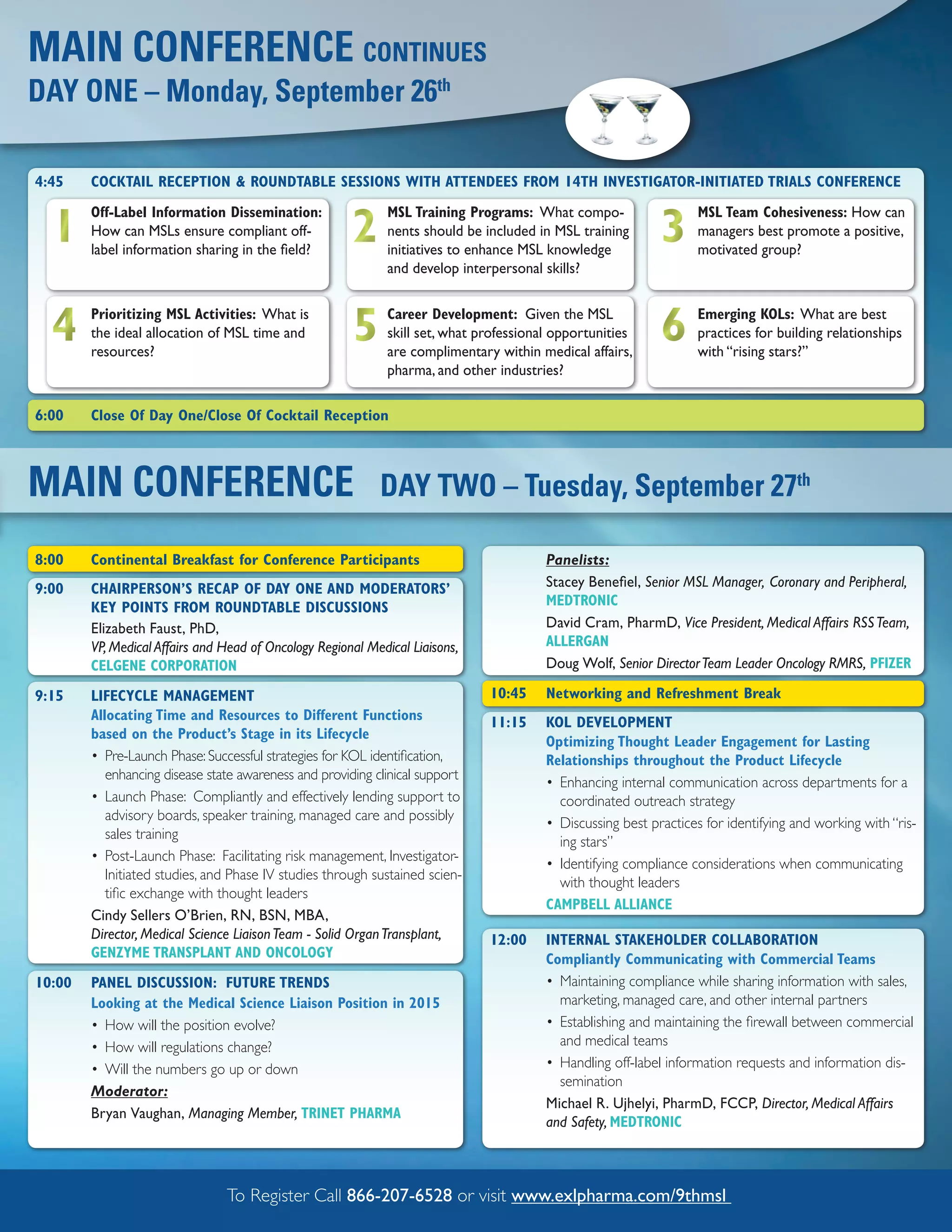 MAIN CONFERENCE CONTINuES
DAY ONE – Monday, September 26th

4:45    COCKTAIL RECEPTION & ROUNDTABLE SESSIONS WITH ATTENDEES FROM 14TH INVESTIGATOR-INITIATED TRIALS CONFERENCE


  1                                                    2                                                     3
        Off-Label Information Dissemination:                  MSL Training Programs: What compo-                    MSL Team Cohesiveness: How can
        How can MSLs ensure compliant off-                    nents should be included in MSL training              managers best promote a positive,
        label information sharing in the field?               initiatives to enhance MSL knowledge                  motivated group?
                                                              and develop interpersonal skills?



  4     Prioritizing MSL Activities: What is
        the ideal allocation of MSL time and
        resources?
                                                       5      Career Development: Given the MSL
                                                              skill set, what professional opportunities
                                                              are complimentary within medical affairs,
                                                                                                             6      Emerging KOLs: What are best
                                                                                                                    practices for building relationships
                                                                                                                    with “rising stars?”
                                                              pharma, and other industries?

6:00    Close Of Day One/Close Of Cocktail Reception



MAIN CONFERENCE                                             DAY TWO – Tuesday, September 27th

8:00    Continental Breakfast for Conference Participants                                Panelists:
9:00    CHAIRPERSON’S RECAP OF DAY ONE AND MODERATORS’                                   Stacey Benefiel, Senior MSL Manager, Coronary and Peripheral,
        KEY POINTS FROM ROUNDTABLE DISCUSSIONS                                           MEDTRONIC
        Elizabeth Faust, PhD,                                                            David Cram, PharmD, Vice President, Medical Affairs RSS Team,
        VP, Medical Affairs and Head of Oncology Regional Medical Liaisons,              ALLERGAN
        CELGENE CORPORATION                                                              Doug Wolf, Senior Director Team Leader Oncology RMRS, PFIZER

9:15    LIFECYCLE MANAGEMENT                                                   10:45     Networking and Refreshment Break
        Allocating Time and Resources to Different Functions                   11:15     KOL DEVELOPMENT
        based on the Product’s Stage in its Lifecycle
                                                                                         Optimizing Thought Leader Engagement for Lasting
        • Pre-Launch Phase: Successful strategies for KOL identification,                Relationships throughout the Product Lifecycle
           enhancing disease state awareness and providing clinical support
                                                                                         • Enhancing internal communication across departments for a
        • Launch Phase: Compliantly and effectively lending support to                     coordinated outreach strategy
           advisory boards, speaker training, managed care and possibly
                                                                                         • Discussing best practices for identifying and working with “ris-
           sales training
                                                                                           ing stars”
        • Post-Launch Phase: Facilitating risk management, Investigator-
                                                                                         • Identifying compliance considerations when communicating
           Initiated studies, and Phase IV studies through sustained scien-
                                                                                           with thought leaders
           tific exchange with thought leaders
                                                                                         CAMPBELL ALLIANCE
        Cindy Sellers O’Brien, RN, BSN, MBA,
        Director, Medical Science Liaison Team - Solid Organ Transplant,       12:00     INTERNAL STAKEHOLDER COLLABORATION
        GENZYME TRANSPLANT AND ONCOLOGY                                                  Compliantly Communicating with Commercial Teams
10:00   PANEL DISCUSSION: FUTURE TRENDS                                                  • Maintaining compliance while sharing information with sales,
        Looking at the Medical Science Liaison Position in 2015                            marketing, managed care, and other internal partners
        • How will the position evolve?                                                  • Establishing and maintaining the firewall between commercial
        • How will regulations change?                                                     and medical teams
        • Will the numbers go up or down                                                 • Handling off-label information requests and information dis-
                                                                                           semination
        Moderator:
                                                                                         Michael R. Ujhelyi, PharmD, FCCP, Director, Medical Affairs
        Bryan Vaughan, Managing Member, TRINET PHARMA
                                                                                         and Safety, MEDTRONIC



                                To Register Call 866-207-6528 or visit www.exlpharma.com/9thmsl
 