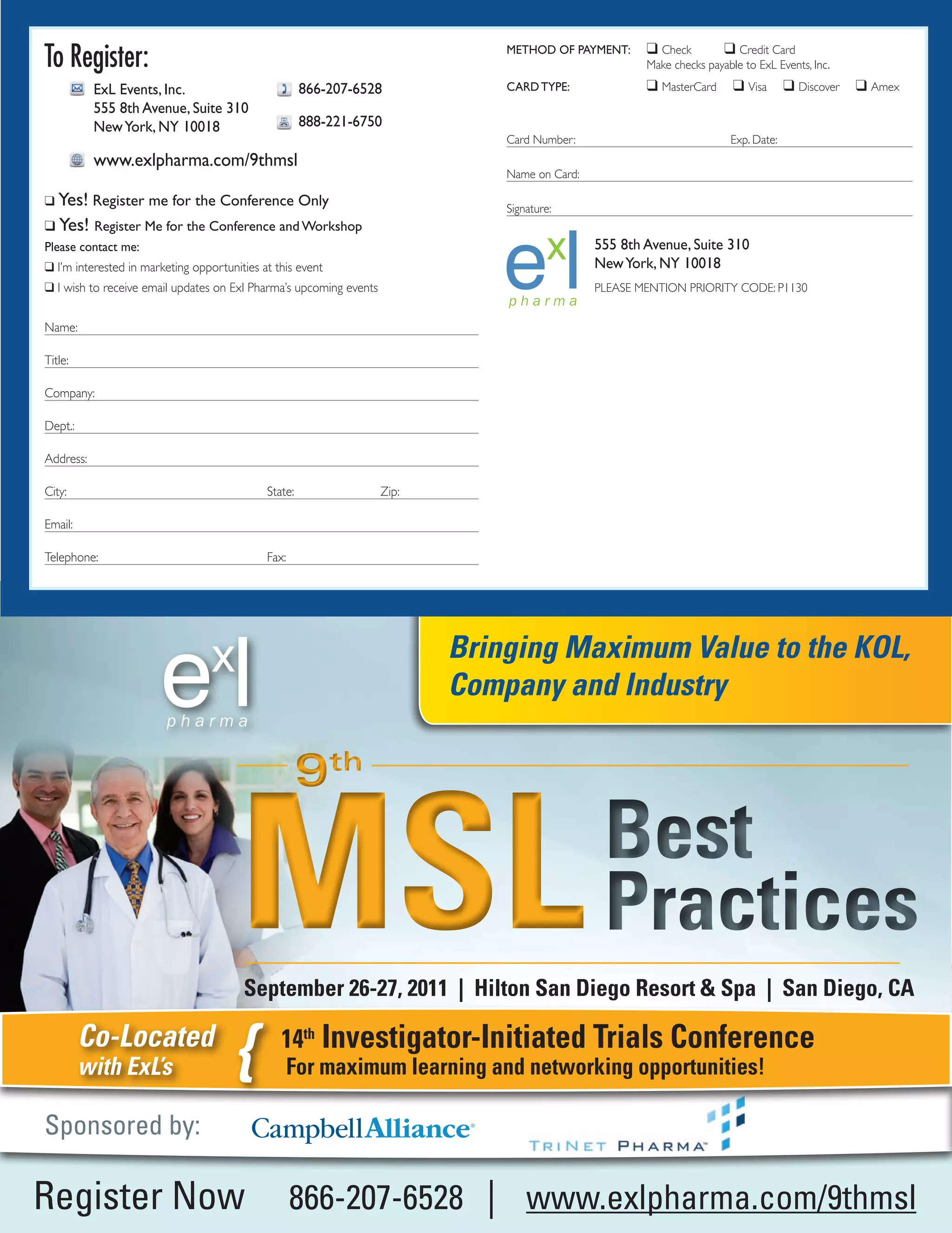 To Register:                                                                   METHOD OF PAYMENT:      q Check        q Credit Card
                                                                                                       Make checks payable to ExL Events, Inc.

           ExL Events, Inc.                           866-207-6528             CARD TYPE:              q MasterCard      q Visa      q Discover   q Amex
           555 8th Avenue, Suite 310
           New York, NY 10018                         888-221-6750
                                                                               Card Number:                             Exp. Date:
           www.exlpharma.com/9thmsl
                                                                               Name on Card:

q Yes! Register me for the Conference Only
                                                                               Signature:
q Yes! Register Me for the Conference and Workshop
Please contact me:                                                                             555 8th Avenue, Suite 310
q I’m interested in marketing opportunities at this event                                      New York, NY 10018
q I wish to receive email updates on Exl Pharma’s upcoming events                              PLEASE MENTION PRIORITY CODE: P1130


Name:

Title:

Company:

Dept.:

Address:

City:                                        State:                 Zip:

Email:

Telephone:                                   Fax:




                                                                           Bringing Maximum Value to the KOL,
                                                                           Company and Industry

                                                      9th


                                       MSL                                                      Best
                                                                                                Practices
                                        September 26-27, 2011 | Hilton San Diego Resort & Spa | San Diego, CA

         Co-Located
         with ExL’s                    {        14th Investigator-Initiated Trials Conference
                                                 For maximum learning and networking opportunities!

Sponsored by:

Register Now                                        866-207-6528 | www.exlpharma.com/9thmsl
 