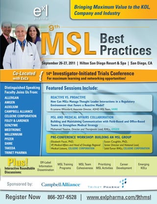 Bringing Maximum Value to the KOL,
                                                       Company and Industry


                                9th


                         MSL                                                     Best
                                                                                 Practices
                           September 26-27, 2011 | Hilton San Diego Resort & Spa | San Diego, CA

     Co-Located
     with ExL’s         {     14th Investigator-Initiated Trials Conference
                              For maximum learning and networking opportunities!

Distinguished Speaking        Featured Sessions Include:
Faculty Joins us From:
ALLERGAN                         REACTIVE VS. PROACTIVE
AMGEN                            How Can MSLs Manage Thought Leader Interactions in a Regulatory
                                 Environment that Favors a Reactive Model?
AuXILIuM
                                 Krystene Woodard, Associate Director, ADHD MSL Team, SHIRE
CAMPBELL ALLIANCE
CELGENE CORPORATION              MSL AND MEDICAL AFFAIRS COLLABORATION
FOLEY & LARDNER                  Building and Maintaining Communication with Field-Based and Office-Based
GENZYME                          Teams to Strengthen Medical Strategy
MEDTRONIC                        Mohamed Yassine, Director and Therapeutic Lead, RMLs, AMGEN
MILLENNIuM
PFIZER
                                 PRE-CONFERENCE WORKSHOP: BUILDING AN MSL GROUP
                                 Elizabeth Faust, PhD,                               Susan Coughlin, PhD,
SHIRE                            VP, Medical Affairs and Head of Oncology Regional   Senior Director and National Lead,
TAKEDA                           Medical Liaisons, CELGENE CORPORATION               Solid-Tumor RMLs, CELGENE CORPORATION
TRINET PHARMA


  Plus!                  Off-Label
                        Information
Interactive Roundtable Dissemination
                                       MSL Training
                                        Programs
                                                           MSL Team     Prioritizing
                                                          Cohesiveness MSL Activities
                                                                                                Career
                                                                                              Development
                                                                                                                Emerging
                                                                                                                 KOLs
Discussions:


 Sponsored by:

Register Now                   866-207-6528 | www.exlpharma.com/9thmsl
 