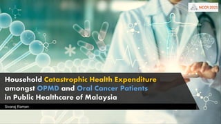 Household Catastrophic Health Expenditure
amongst OPMD and Oral Cancer Patients
in Public Healthcare of Malaysia
Sivaraj Raman
 