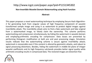 This paper proposes a novel watermarking technique by employing Secure Hash Algorithm-
2 for generating hash from singular values of high frequency component of wavelet
transformed sample image and using it as watermark to protect digital images against
invertibility attack. The invertibility attack aims to find a fake watermark and fake original
from a watermarked image, to falsely claim the ownership. This scheme performs
watermarking and compression simultaneously, by hiding the watermark in wavelet domain
and employing arithmetic encoding for compression. Data losses are prevented by
performing Histogram modification at both pre and post processing stages. Simulation
results indicate that the watermarking scheme is secure against invertibility attack;
watermark is recoverable even if the content is altered by geometric attacks, and robust to
signal processing distortions. Besides, hiding the watermark in middle bit plane of integer
wavelet coefficients and its high frequency sub-bands provides better signal quality while
arithmetic encoding results in compressed data. The restored images are distortion free
2www.icgst.com
http://www.icgst.com/paper.aspx?pid=P1151345302
Non-Invertible Wavelet Domain Watermarking using Hash Function
Abstract
 