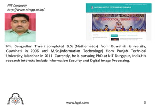 3www.icgst.com
Mr. Gangadhar Tiwari completed B.Sc.(Mathematics) from Guwahati University,
Guwahati in 2006 and M.Sc.(Information Technology) from Punjab Technical
University,Jalandhar in 2011. Currently, he is pursuing PhD at NIT Durgapur, India.His
research interests include Information Security and Digital Image Processing.
NIT Durgapur
http://www.nitdgp.ac.in/
 