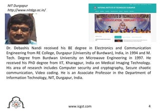 4www.icgst.com
Dr. Debashis Nandi received his BE degree in Electronics and Communication
Engineering from RE College, Durgapur (University of Burdwan), India, in 1994 and M.
Tech. Degree from Burdwan University on Microwave Engineering in 1997. He
received his PhD degree from IIT, Kharagpur, India on Medical Imaging Technology.
His area of research includes Computer security and cryptography, Secure chaotic
communication, Video coding. He is an Associate Professor in the Department of
Information Technology, NIT, Durgapur, India.
NIT Durgapur
http://www.nitdgp.ac.in/
 