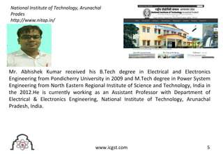 5www.icgst.com
Mr. Abhishek Kumar received his B.Tech degree in Electrical and Electronics
Engineering from Pondicherry University in 2009 and M.Tech degree in Power System
Engineering from North Eastern Regional Institute of Science and Technology, India in
the 2012.He is currently working as an Assistant Professor with Department of
Electrical & Electronics Engineering, National Institute of Technology, Arunachal
Pradesh, India.
National Institute of Technology, Arunachal
Prades
http://www.nitap.in/
 