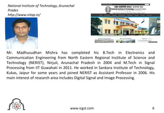6www.icgst.com
Mr. Madhusudhan Mishra has completed his B.Tech in Electronics and
Communication Engineering from North Eastern Regional Institute of Science and
Technology (NERIST), Nirjuli, Arunachal Pradesh in 2004 and M.Tech in Signal
Processing from IIT Guwahati in 2011. He worked in Sankara Institute of Technology,
Kukas, Jaipur for some years and joined NERIST as Assistant Professor in 2006. His
main interest of research area includes Digital Signal and Image Processing.
National Institute of Technology, Arunachal
Prades
http://www.nitap.in/
 