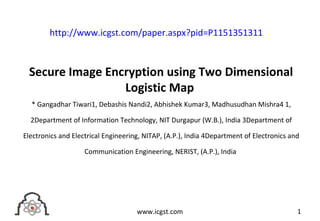 Secure Image Encryption using Two Dimensional
Logistic Map
* Gangadhar Tiwari1, Debashis Nandi2, Abhishek Kumar3, Madhusudhan Mishra4 1,
2Department of Information Technology, NIT Durgapur (W.B.), India 3Department of
Electronics and Electrical Engineering, NITAP, (A.P.), India 4Department of Electronics and
Communication Engineering, NERIST, (A.P.), India
1www.icgst.com
http://www.icgst.com/paper.aspx?pid=P1151351311
 