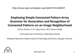 Employing Simple Connected Pattern Array
Grammar for Generation and Recognition of
Connected Patterns on an Image Neighborhood
1Vishnu Murthy. G, 2V. Vijaya Kumar, 3B.V. Ramana Reddy
1,2Anurag Group of Institutions, Hyderabad, AP,India.
3Mekapati Rajamohan Reddy Institute of Technology and Science, Udayagiri, AP,India.
1www.icgst.com
http://www.icgst.com/paper.aspx?pid=P1151418327
 