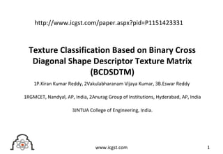 Texture Classification Based on Binary Cross
Diagonal Shape Descriptor Texture Matrix
(BCDSDTM)
1P.Kiran Kumar Reddy, 2Vakulabharanam Vijaya Kumar, 3B.Eswar Reddy
1RGMCET, Nandyal, AP, India, 2Anurag Group of Institutions, Hyderabad, AP, India
3JNTUA College of Engineering, India.
1www.icgst.com
http://www.icgst.com/paper.aspx?pid=P1151423331
 