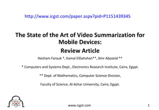 The State of the Art of Video Summarization for
Mobile Devices:
Review Article
Hesham Farouk *, Kamal ElDahshan**, Amr Abozeid **
* Computers and Systems Dept., Electronics Research Institute, Cairo, Egypt.
** Dept. of Mathematics, Computer Science Division,
Faculty of Science, Al-Azhar University, Cairo, Egypt.
1www.icgst.com
http://www.icgst.com/paper.aspx?pid=P1151439345
 