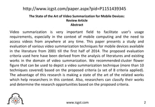 Video summarization is very important field to facilitate user’s usage
requirements, especially in the context of mobile computing and the need to
access videos from anywhere at any time. This paper presents a study and
evaluation of various video summarization techniques for mobile devices available
in the literature from 2001 till the first half of 2014. The proposed evaluation
criteria used here have been derived from the analysis of literatures and existing
works in the domain of video summarization. We recommended cluster flower
figure that can be used to depict a video summarization technique (more than 10
techniques covered) based on the proposed criteria (a set of 8 criteria applied).
The advantage of this research is making a state of the art of the related works
which help researchers in this context. Also, researchers can classify their works
and determine the research opportunities based on the proposed criteria.
2www.icgst.com
http://www.icgst.com/paper.aspx?pid=P1151439345
The State of the Art of Video Summarization for Mobile Devices:
Review Article
Abstract
 