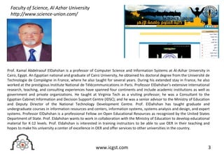 3www.icgst.com
Prof. Kamal Abdelraouf ElDahshan is a professor of Computer Science and Information Systems at Al-Azhar University in
Cairo, Egypt. An Egyptian national and graduate of Cairo University, he obtained his doctoral degree from the Université de
Technologie de Compiègne in France, where he also taught for several years. During his extended stay in France, he also
worked at the prestigious Institute National de Télécommunications in Paris. Professor ElDahshan’s extensive international
research, teaching, and consulting experiences have spanned four continents and include academic institutions as well as
government and private organizations. He taught at Virginia Tech as a visiting professor; he was a Consultant to the
Egyptian Cabinet Information and Decision Support Centre (IDSC); and he was a senior advisor to the Ministry of Education
and Deputy Director of the National Technology Development Centre. Prof. ElDahshan has taught graduate and
undergraduate courses in information resources and centers, information systems, systems analysis and design, and expert
systems. Professor ElDahshan is a professional Fellow on Open Educational Resources as recognized by the United States
Department of State. Prof. Eldahshan wants to work in collaboration with the Ministry of Education to develop educational
material for K-12 levels. Prof. Eldahshan is interested in training instructors to be able to use OER in their teaching and
hopes to make his university a center of excellence in OER and offer services to other universities in the country.
Faculty of Science, Al Azhar University
http://www.science-union.com/
 