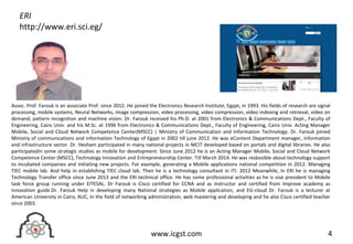 4www.icgst.com
Assoc. Prof. Farouk is an associate Prof. since 2012. He joined the Electronics Research Institute, Egypt, in 1993. His fields of research are signal
processing, mobile systems, Neural Networks, image compression, video processing, video compression, video indexing and retrieval, video on
demand, pattern recognition and machine vision. Dr. Farouk received his Ph.D. at 2001 from Electronics & Communications Dept., Faculty of
Engineering, Cairo Univ. and his M.Sc. at 1996 from Electronics & Communications Dept., Faculty of Engineering, Cairo Univ. Acting Manager
Mobile, Social and Cloud Network Competence Center(MSCC) | Ministry of Communication and Information Technology. Dr. Farouk joined
Ministry of communications and Information Technology of Egypt in 2002 till june 2012. He was eContent Department manager, Information
and infrastructure sector. Dr. Hesham participated in many national projects in MCIT developed based on portals and digital libraries. He also
participatedin some strategic studies as mobile for development. Since June 2012 he is an Acting Manager Mobile, Social and Cloud Network
Competence Center (MSCC), Technology Innovation and Entrepreneurship Center. Till March 2014. He was resbosible about technology support
to incubated companies and initiating new projects. For example, generating a Mobile applications national competition in 2012. Managing
TIEC mobile lab. And help in establishing TIEC cloud lab. Then he is a technology consultant in ITI. 2012 Meanwhile, In ERI he is managing
Technology Transfer office since June 2013 and the ERI technical office. He has some professional activities as he is vise president to Mobile
task force group running under EITESAL. Dr Farouk is Cisco certified for CCNA and as Instructor and certified from Improve academy as
Innovation guide.Dr. Farouk Help in developing many National strategies as Mobile application, and EG-cloud Dr. Farouk is a lecturer at
American University in Cairo, AUC, in the field of networking administration, web mastering and developing and he also Cisco certified teacher
since 2003.
ERI
http://www.eri.sci.eg/
 