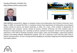 5www.icgst.com
AMR ABOZEID received B.Sc. degree in computer science and mathematics from Al-Azhar University, Cairo,
Egypt, in 2005. He received the M.Sc. in computer science from department of mathematics and computer
science, faculty of science, Ain Shams University, in 2012. He is now a Ph.D. student in department of
mathematics and computer science, faculty of science, Al-Azhar University. His main research topic is
focused on video processing. He is working as lecturer assistant of computer science and has eight years’
experience in the field of teaching computer science topics, tools and technologies, supervising students'
projects and leading software development projects. Also, he is working as Java instructor (part time) in
several training centers. He has a strong technical background including: designing and implementing Web
and mobile systems.
Faculty of Science, Al-Azhar Uni.
http://www.science-union.com/
 
