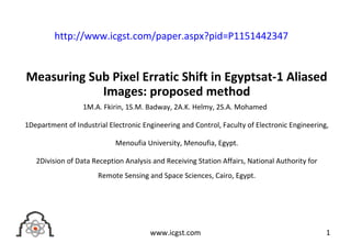 Measuring Sub Pixel Erratic Shift in Egyptsat-1 Aliased
Images: proposed method
1M.A. Fkirin, 1S.M. Badway, 2A.K. Helmy, 2S.A. Mohamed
1Department of Industrial Electronic Engineering and Control, Faculty of Electronic Engineering,
Menoufia University, Menoufia, Egypt.
2Division of Data Reception Analysis and Receiving Station Affairs, National Authority for
Remote Sensing and Space Sciences, Cairo, Egypt.
1www.icgst.com
http://www.icgst.com/paper.aspx?pid=P1151442347
 