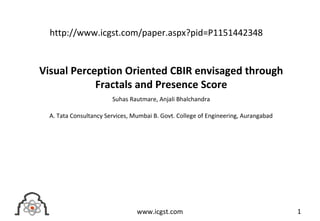 Visual Perception Oriented CBIR envisaged through
Fractals and Presence Score
Suhas Rautmare, Anjali Bhalchandra
A. Tata Consultancy Services, Mumbai B. Govt. College of Engineering, Aurangabad
1www.icgst.com
http://www.icgst.com/paper.aspx?pid=P1151442348
 